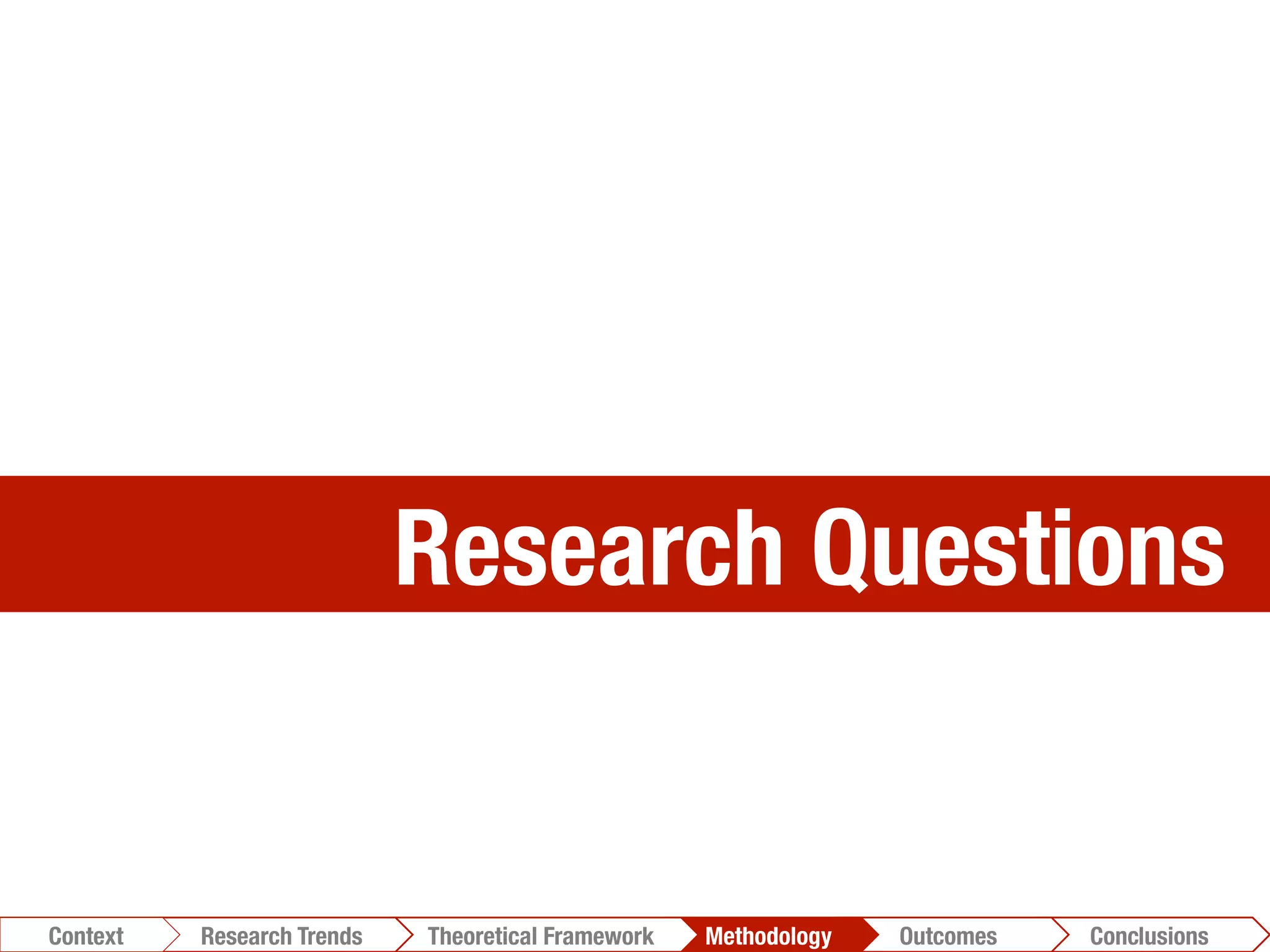 Research Questions
Conclusions	
  Outcomes	
  Methodology	
  Theoretical Framework	
  Research Gap
Context
 Conclusions	
  Outcomes	
  Methodology	
  Theoretical Framework	
  Research Trends
Context
 