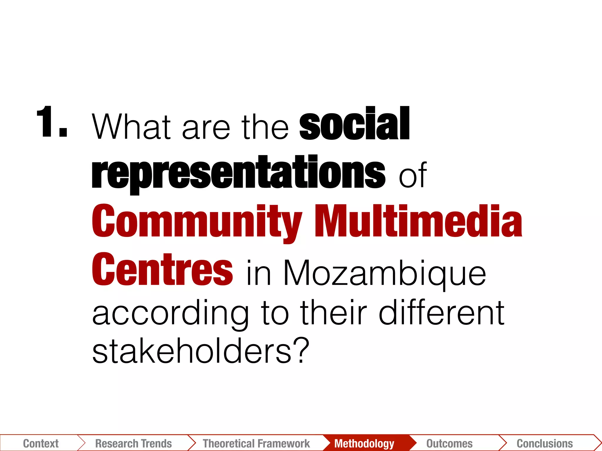What are the social
representations of
Community Multimedia
Centres in Mozambique
according to their different
stakeholders?
1.	
  
Conclusions	
  Outcomes	
  Methodology	
  Theoretical Framework	
  Research Gap
Context
 Conclusions	
  Outcomes	
  Methodology	
  Theoretical Framework	
  Research Trends
Context
 