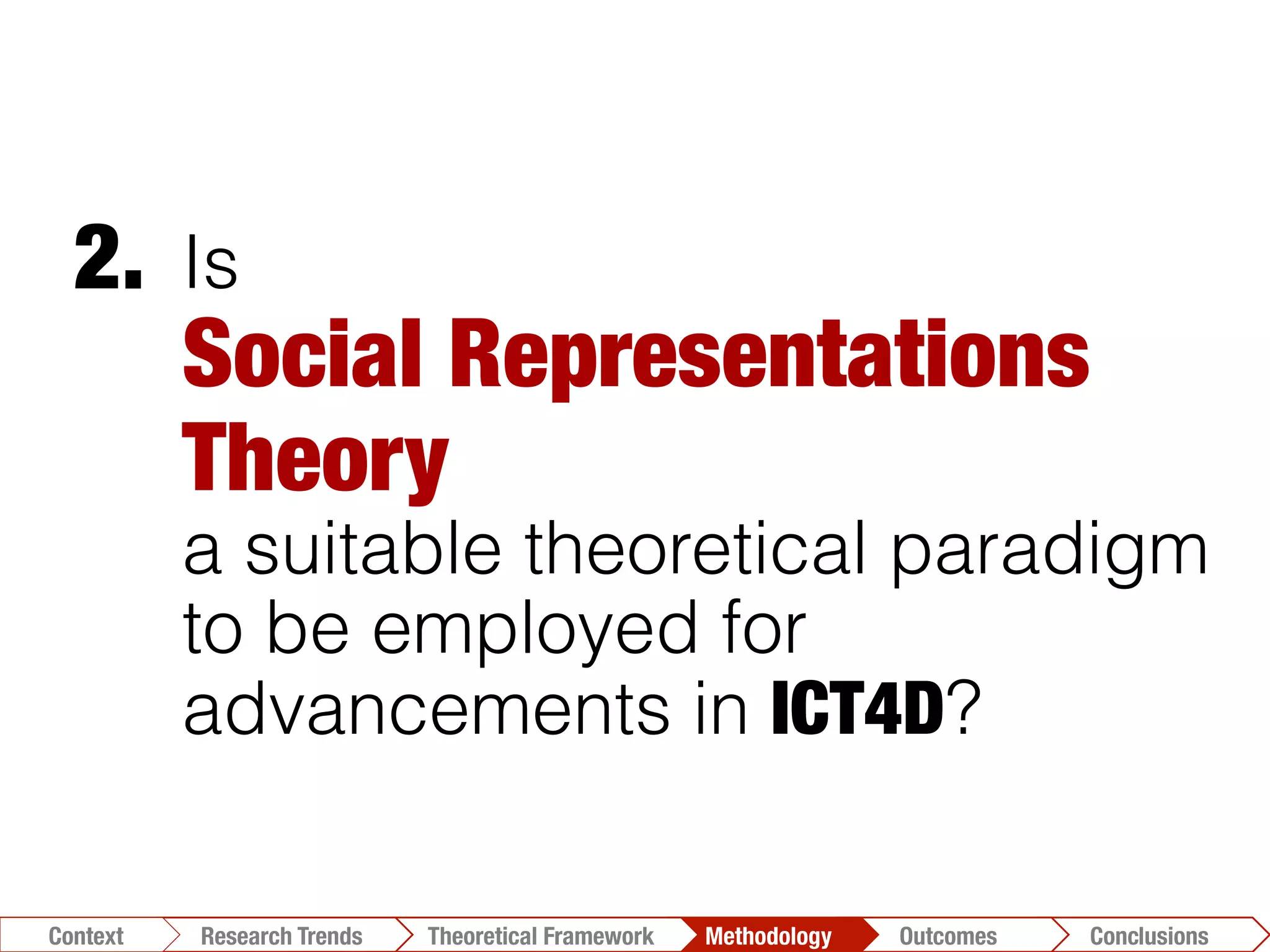 Is
Social Representations
Theory "
a suitable theoretical paradigm
to be employed for
advancements in ICT4D?
2.	
  
Conclusions	
  Outcomes	
  Methodology	
  Theoretical Framework	
  Research Gap
Context
 Conclusions	
  Outcomes	
  Methodology	
  Theoretical Framework	
  Research Trends
Context
 