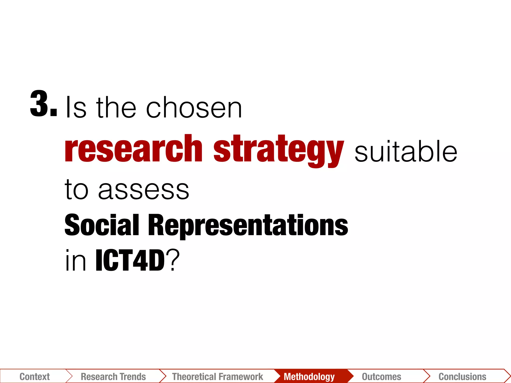 Is the chosen
research strategy suitable
to assess
Social Representations 
in ICT4D?
3.	
  
Conclusions	
  Outcomes	
  Methodology	
  Theoretical Framework	
  Research Gap
Context
 Conclusions	
  Outcomes	
  Methodology	
  Theoretical Framework	
  Research Trends
Context
 