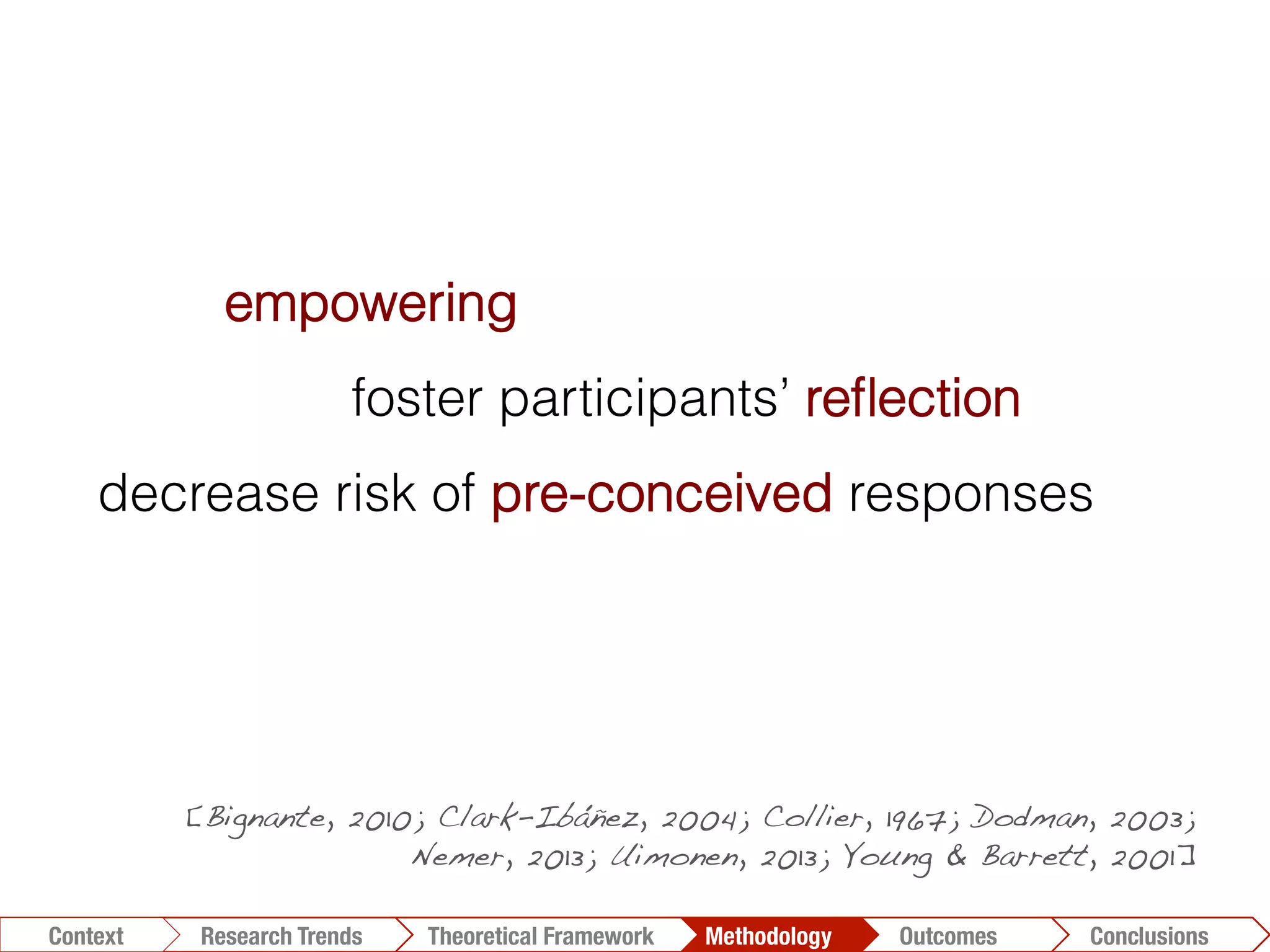 Conclusions	
  Outcomes	
  Methodology	
  Theoretical Framework	
  Research Gap
Context
 Conclusions	
  Outcomes	
  Methodology	
  Theoretical Framework	
  Research Trends
Context
empowering
foster participants’ reﬂection
decrease risk of pre-conceived responses
richer data to the researcher
[Bignante, 2010; Clark-Ibáñez, 2004; Collier, 1967; Dodman, 2003;
Nemer, 2013; Uimonen, 2013; Young & Barrett, 2001]!
 
