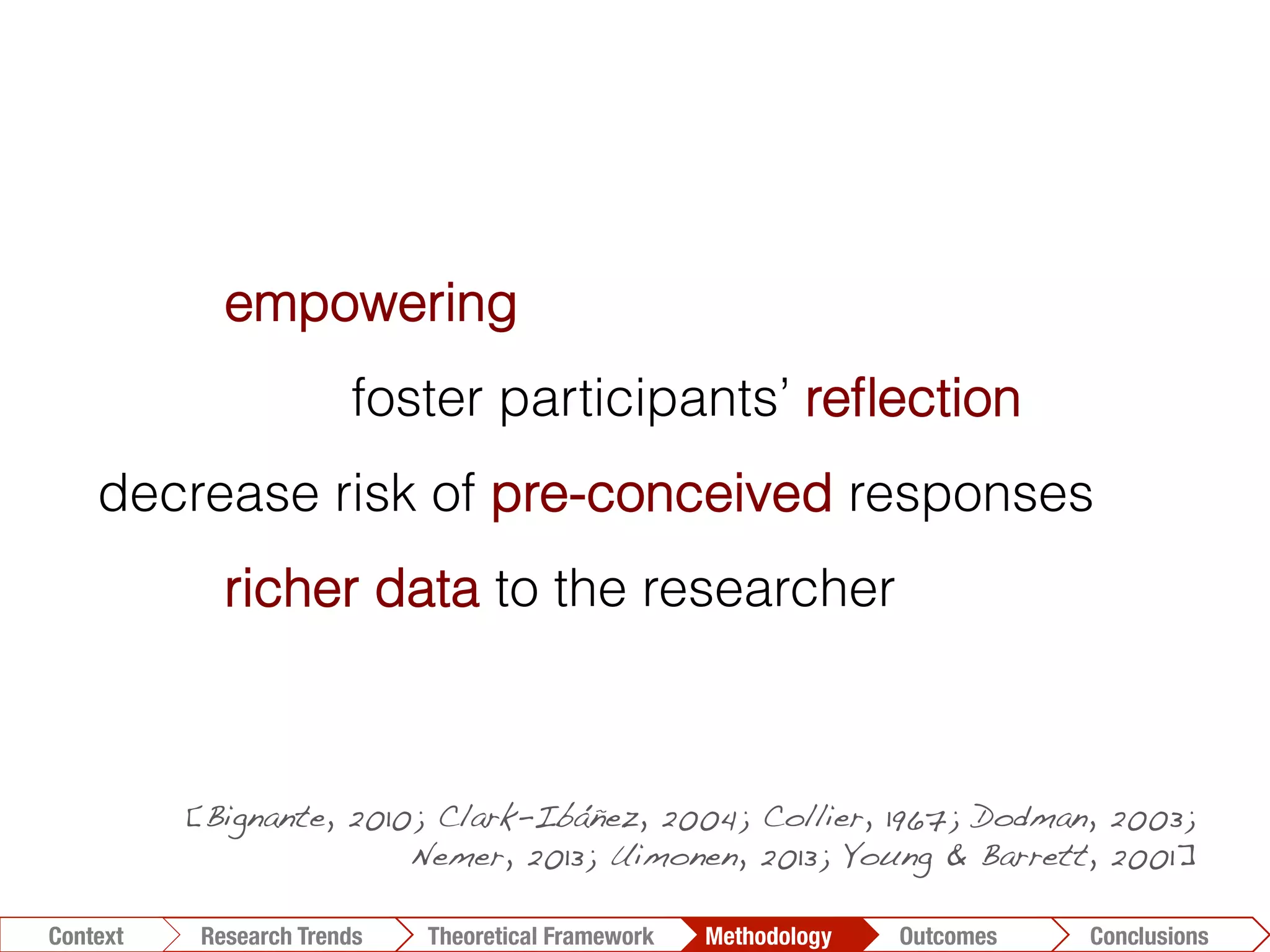 Conclusions	
  Outcomes	
  Methodology	
  Theoretical Framework	
  Research Gap
Context
 Conclusions	
  Outcomes	
  Methodology	
  Theoretical Framework	
  Research Trends
Context
empowering
foster participants’ reﬂection
decrease risk of pre-conceived responses
richer data to the researcher
[Bignante, 2010; Clark-Ibáñez, 2004; Collier, 1967; Dodman, 2003;
Nemer, 2013; Uimonen, 2013; Young & Barrett, 2001]!
 