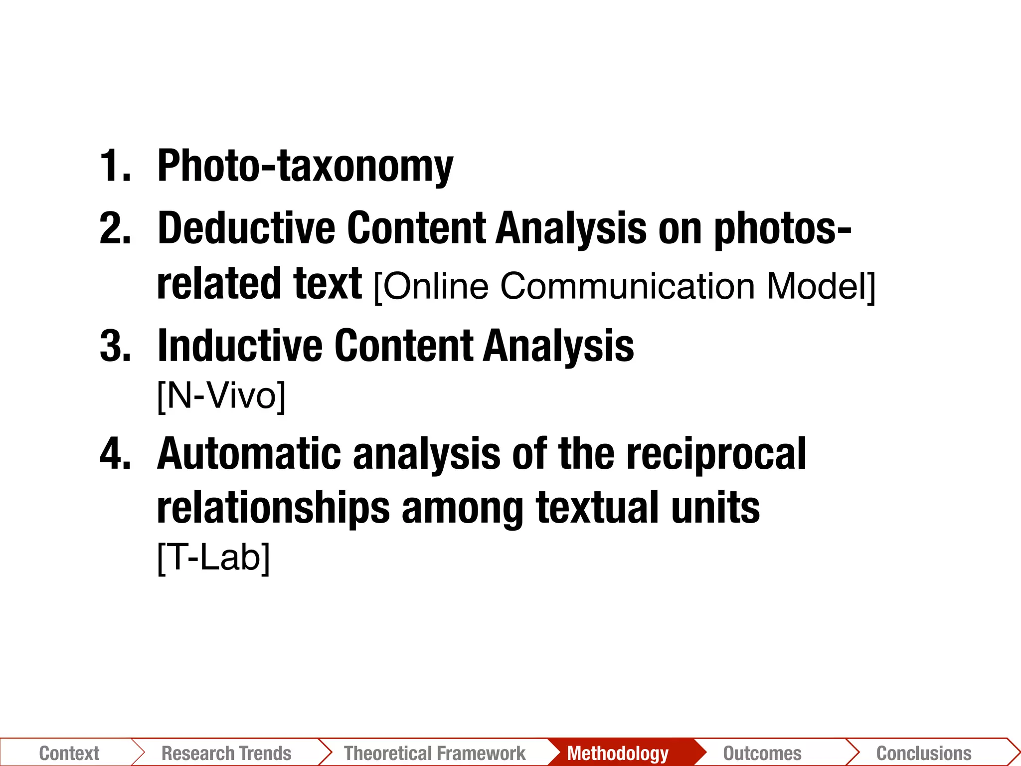 Conclusions	
  Outcomes	
  Methodology	
  Theoretical Framework	
  Research Gap
Context
 Conclusions	
  Outcomes	
  Methodology	
  Theoretical Framework	
  Research Trends
Context
1.  Photo-taxonomy
2.  Deductive Content Analysis on photos-
related text [Online Communication Model]!
3.  Inductive Content Analysis"
[N-Vivo]!
4.  Automatic analysis of the reciprocal
relationships among textual units"
[T-Lab]!
 