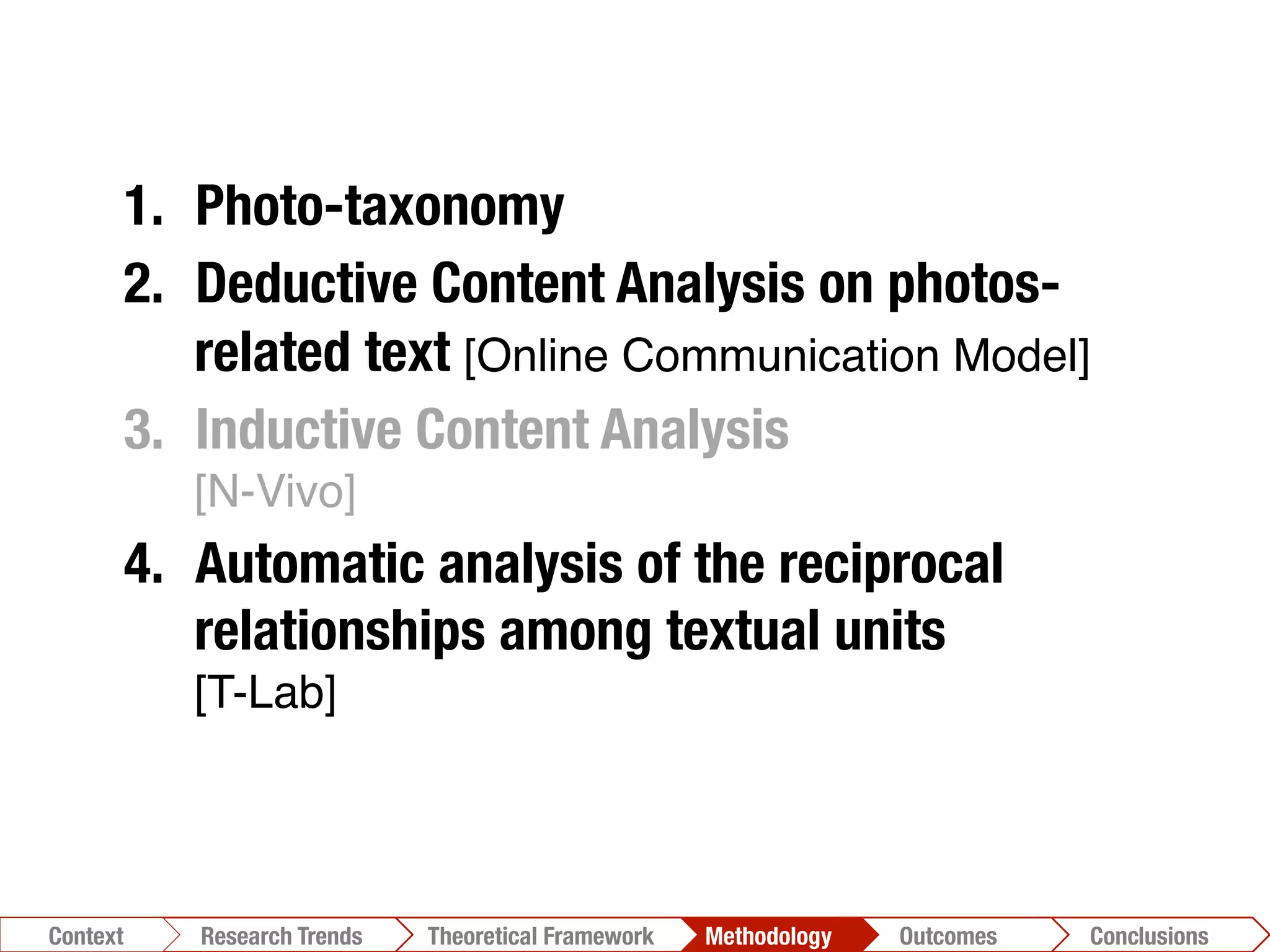 Conclusions	
  Outcomes	
  Methodology	
  Theoretical Framework	
  Research Gap
Context
 Conclusions	
  Outcomes	
  Methodology	
  Theoretical Framework	
  Research Trends
Context
1.  Photo-taxonomy
2.  Deductive Content Analysis on photos-
related text [Online Communication Model]!
3.  Inductive Content Analysis"
[N-Vivo]!
4.  Automatic analysis of the reciprocal
relationships among textual units"
[T-Lab]!
 