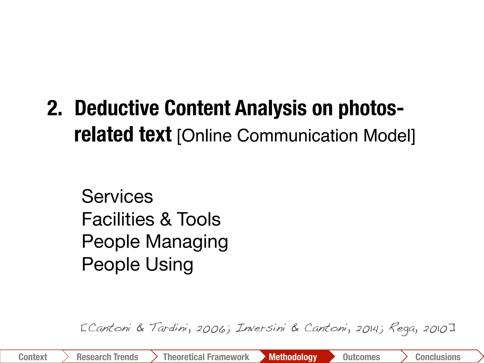 1.  Photo-taxonomy
2.  Deductive Content Analysis on photos-
related text [Online Communication Model]!
3.  Inductive Content Analysis"
[N-Vivo]!
4.  Automatic analysis of the reciprocal
relationships among textual units"
[T-Lab]!
Conclusions	
  Outcomes	
  Methodology	
  Theoretical Framework	
  Research Gap
Context
 Conclusions	
  Outcomes	
  Methodology	
  Theoretical Framework	
  Research Trends
Context
[Cantoni & Tardini, 2006; Inversini & Cantoni, 2014; Rega, 2010]!
Services
Facilities & Tools
People Managing
People Using
 