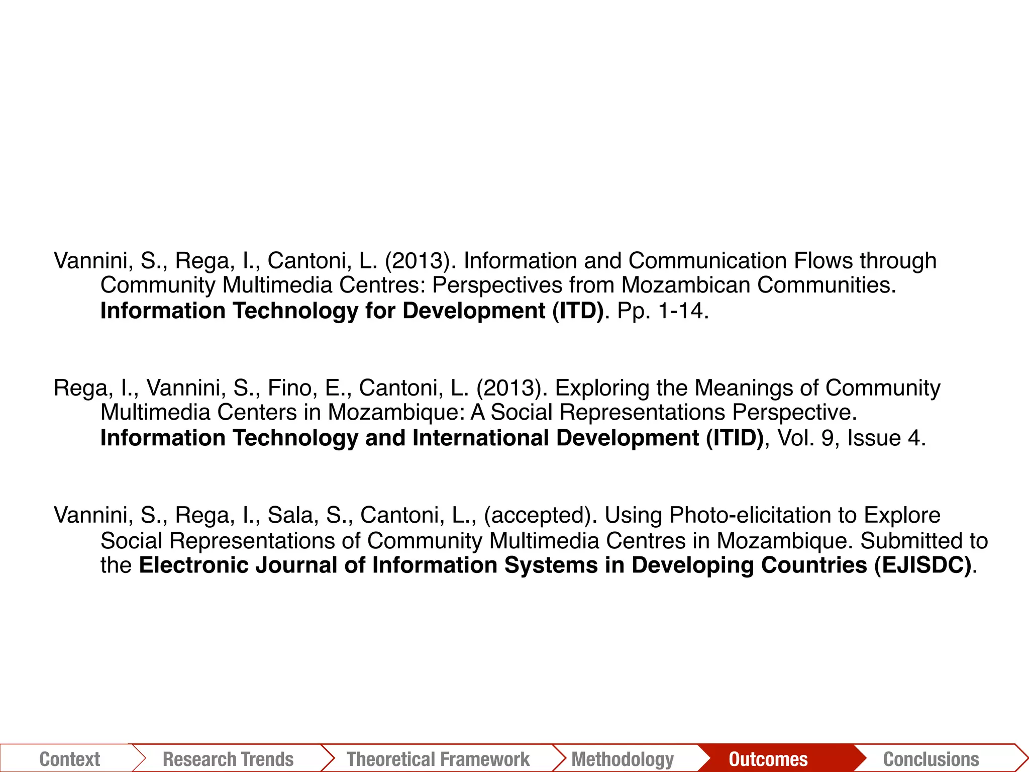 Vannini, S., Rega, I., Cantoni, L. (2013). Information and Communication Flows through
Community Multimedia Centres: Perspectives from Mozambican Communities.
Information Technology for Development (ITD). Pp. 1-14. !
Rega, I., Vannini, S., Fino, E., Cantoni, L. (2013). Exploring the Meanings of Community
Multimedia Centers in Mozambique: A Social Representations Perspective.
Information Technology and International Development (ITID), Vol. 9, Issue 4.!
Vannini, S., Rega, I., Sala, S., Cantoni, L., (accepted). Using Photo-elicitation to Explore
Social Representations of Community Multimedia Centres in Mozambique. Submitted to
the Electronic Journal of Information Systems in Developing Countries (EJISDC).!
Conclusions	
  Outcomes	
  Methodology	
  Theoretical Framework	
  Research Trends
Context
 