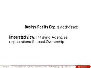 integrated view: Initiating Agencies’
expectations & Local Ownership
Design-Reality Gap is addressed
Conclusions	
  Outcomes	
  Methodology	
  Theoretical Framework	
  Research Trends
Context
 