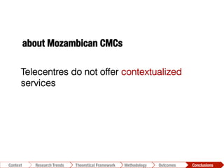 Conclusions	
  Outcomes	
  Methodology	
  Theoretical Framework	
  Research Trends
Context
Telecentres do not offer contextualized
services
about Mozambican CMCs
 