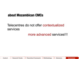 Conclusions	
  Outcomes	
  Methodology	
  Theoretical Framework	
  Research Trends
Context
Telecentres do not offer contextualized
services
more advanced services!!!
about Mozambican CMCs
 