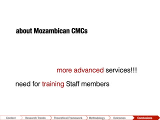 Conclusions	
  Outcomes	
  Methodology	
  Theoretical Framework	
  Research Trends
Context
need for training Staff members
more advanced services!!!
about Mozambican CMCs
 