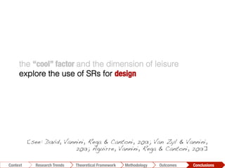 the “cool” factor and the dimension of leisure
explore the use of SRs for design
Conclusions	
  Outcomes	
  Methodology	
  Theoretical Framework	
  Research Trends
Context
[see: David, Vannini, Rega & Cantoni, 2013; Van Zyl & Vannini,
2013; Aguirre, Vannini, Rega & Cantoni, 2013]!
 