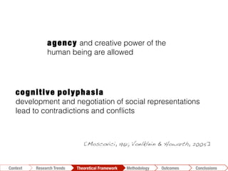 cognitive polyphasia
development and negotiation of social representations
lead to contradictions and conﬂicts
[Moscovici, 1961; Voelklein & Howarth, 2005]!
agency and creative power of the
human being are allowed
Conclusions	
  Outcomes	
  Methodology	
  Theoretical Framework	
  Research Trends
Context
 