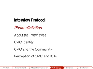 Conclusions	
  Outcomes	
  Methodology	
  Theoretical Framework	
  Research Gap
Context
 Conclusions	
  Outcomes	
  Methodology	
  Theoretical Framework	
  Research Trends
Context
Interview Protocol
Photo-elicitation
About the interviewee
CMC identity
CMC and the Community
Perception of CMC and ICTs
 