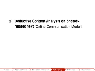 Conclusions	
  Outcomes	
  Methodology	
  Theoretical Framework	
  Research Gap
Context
 Conclusions	
  Outcomes	
  Methodology	
  Theoretical Framework	
  Research Trends
Context
1.  Photo-taxonomy
2.  Deductive Content Analysis on photos-
related text [Online Communication Model]!
3.  Inductive Content Analysis"
[N-Vivo]!
4.  Automatic analysis of the reciprocal
relationships among textual units"
[T-Lab]!
 