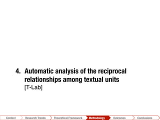 Conclusions	
  Outcomes	
  Methodology	
  Theoretical Framework	
  Research Gap
Context
 Conclusions	
  Outcomes	
  Methodology	
  Theoretical Framework	
  Research Trends
Context
1.  Photo-taxonomy
2.  Deductive Content Analysis on photos-
related text [Online Communication Model]!
3.  Inductive Content Analysis"
[N-Vivo]!
4.  Automatic analysis of the reciprocal
relationships among textual units"
[T-Lab]!
 