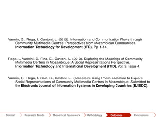 Vannini, S., Rega, I., Cantoni, L. (2013). Information and Communication Flows through
Community Multimedia Centres: Perspectives from Mozambican Communities.
Information Technology for Development (ITD). Pp. 1-14. !
Rega, I., Vannini, S., Fino, E., Cantoni, L. (2013). Exploring the Meanings of Community
Multimedia Centers in Mozambique: A Social Representations Perspective.
Information Technology and International Development (ITID), Vol. 9, Issue 4.!
Vannini, S., Rega, I., Sala, S., Cantoni, L., (accepted). Using Photo-elicitation to Explore
Social Representations of Community Multimedia Centres in Mozambique. Submitted to
the Electronic Journal of Information Systems in Developing Countries (EJISDC).!
Conclusions	
  Outcomes	
  Methodology	
  Theoretical Framework	
  Research Trends
Context
 