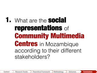 What are the social
representations of
Community Multimedia
Centres in Mozambique
according to their different
stakeholders?
1.	
  
Conclusions	
  Outcomes	
  Methodology	
  Theoretical Framework	
  Research Trends
Context
 