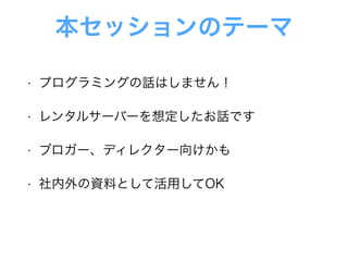 本セッションのテーマ
• プログラミングの話はしません！
• レンタルサーバーを想定したお話です
• ブロガー、ディレクター向けかも
• 社内外の資料として活用してOK
 