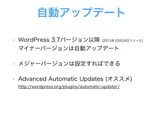 自動アップデート
• WordPress 3.7バージョン以降（2013年10月24日リリース） 
マイナーバージョンは自動アップデート
• メジャーバージョンは設定すればできる
• Advanced Automatic Updates (オススメ) 
http://wordpress.org/plugins/automatic-updater/
 