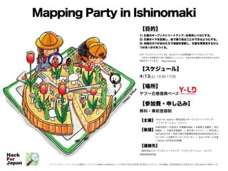Mapping Party in Ishinomaki
【目的】
1) 石巻のオープンストリートマップ※を実用レベルにする。
2) 石巻のイマを記録し、後で振り返ることができるようにする。
3) 地域の方々が自分たちで地図を更新し、石巻を再発見するひと
つのきっかけをつくる。
!
※オープンストリートマップは、みんなでつくる世界地図づくりプロジェクトです。
 100万人の仲間(2013年1月現在)といっしょに、さまざまな地域でまち歩きをしながら
地図を作っています。 http://osm.org
!
【スケジュール】
4/13(土) 10:30-17:00
!
【場所】
ヤフー石巻復興ベース
!
【参加費・申し込み】
無料・事前登録制
!
【主催】
!
【後援】
!
!
!
【連絡先】
一般社団法人オープンストリートマップ・ファウンデーション・ジャパン
fukko@osmf.jp
オープンストリートマップによる復興マップづくりの活動は公益財団法人トヨタ財団 平成23年度夏 研究助成プログラム「特定課題」政策提言助成の支援を受けて被災地各地で活動中です。
Hack for Japan/一般社団法人オープンストリートマップ・
ファウンデーション・ジャパン
石巻市役所 / 社団法人 石巻観光協会 / 石巻商工会議所 / 河北
新報社 / 三陸河北新報社 / 助けあいジャパン / NPO法人
DoTankみやぎ / 東京工業大学真野研究室(ISHINOMAKI2.0) /
ピースボート災害ボランティアセンター / みらいサポート石巻
/ Yahoo! JAPAN(50音順)
 