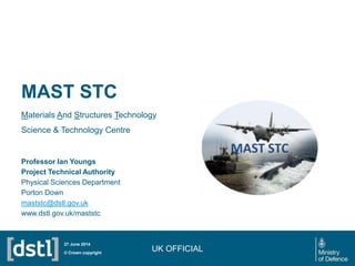 MAST STC
Materials And Structures Technology
Science & Technology Centre
UK OFFICIAL© Crown copyright
27 June 2014
Professor Ian Youngs
Project Technical Authority
Physical Sciences Department
Porton Down
maststc@dstl.gov.uk
www.dstl.gov.uk/maststc
 