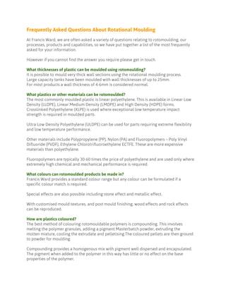 Frequently Asked Questions About Rotational Moulding
At Francis Ward, we are often asked a variety of questions relating to rotomoulding, our
processes, products and capabilities, so we have put together a list of the most frequently
asked for your information.
However if you cannot find the answer you require please get in touch.
What thicknesses of plastic can be moulded using rotomoulding?
It is possible to mould very thick wall sections using the rotational moulding process.
Large capacity tanks have been moulded with wall thicknesses of up to 25mm.
For most products a wall thickness of 4-6mm is considered normal.
What plastics or other materials can be rotomoulded?
The most commonly moulded plastic is linear polyethylene. This is available in Linear Low
Density (LLDPE), Linear Medium Density (LMDPE) and High Density (HDPE) forms.
Crosslinked Polyethylene (XLPE) is used where exceptional low temperature impact
strength is required in moulded parts.
Ultra Low Density Polyethylene (ULDPE) can be used for parts requiring extreme flexibility
and low temperature performance.
Other materials include Polypropylene (PP), Nylon (PA) and Fluoropolymers – Poly Vinyl
Difluoride (PVDF), Ethylene Chlorotrifluoroethylene ECTFE. These are more expensive
materials than polyethylene.
Fluoropolymers are typically 30-60 times the price of polyethylene and are used only where
extremely high chemical and mechanical performance is required.
What colours can rotomoulded products be made in?
Francis Ward provides a standard colour range but any colour can be formulated if a
specific colour match is required.
Special effects are also possible including stone effect and metallic effect.
With customised mould textures, and post mould finishing, wood effects and rock effects
can be reproduced.
How are plastics coloured?
The best method of colouring rotomouldable polymers is compounding. This involves
melting the polymer granules, adding a pigment Masterbatch powder, extruding the
molten mixture, cooling the extrudate and pelletising.The coloured pellets are then ground
to powder for moulding.
Compounding provides a homogenous mix with pigment well dispersed and encapsulated.
The pigment when added to the polymer in this way has little or no effect on the base
properties of the polymer.
 