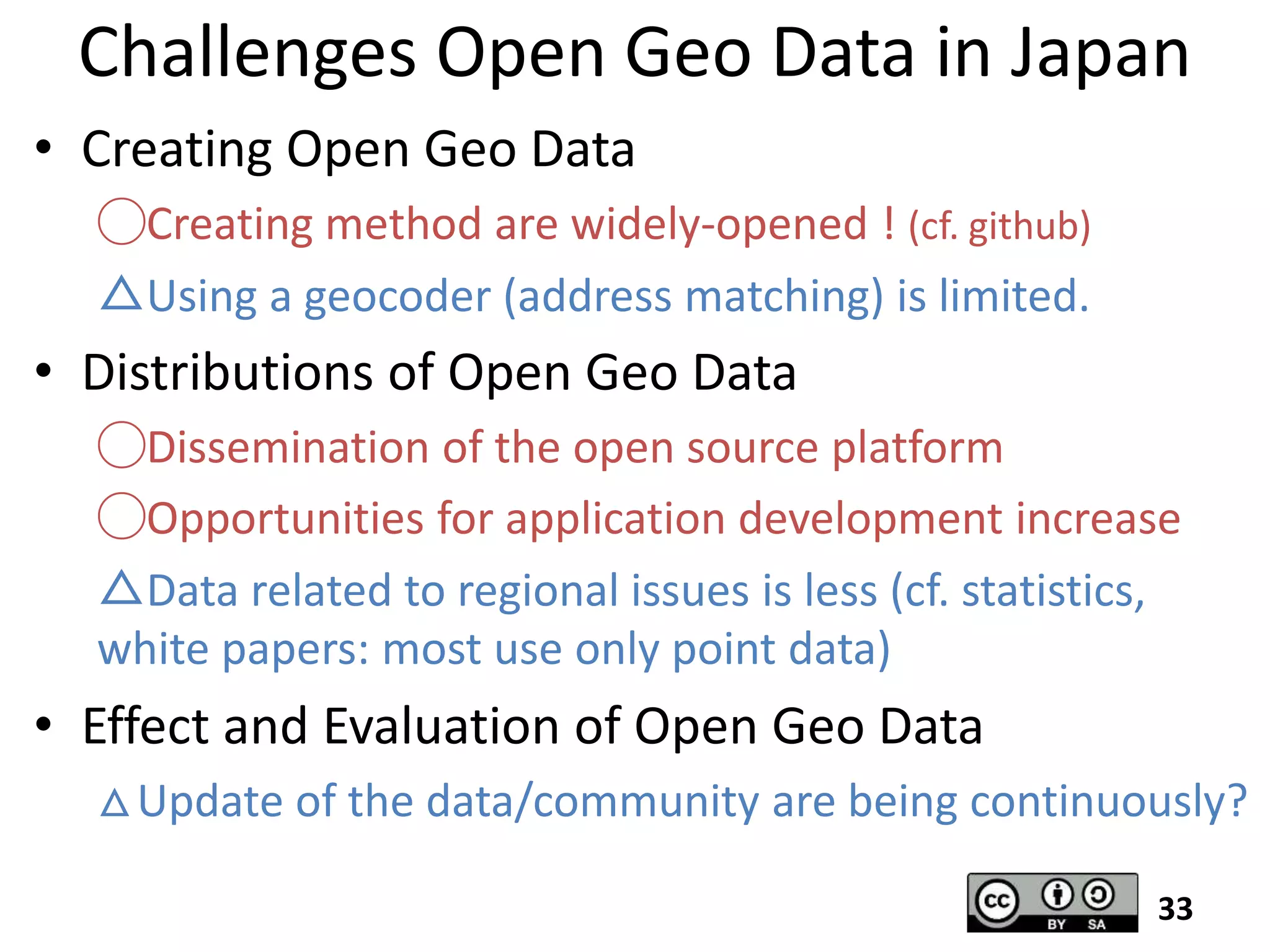 Challenges Open Geo Data in Japan
• Creating Open Geo Data
◯Creating method are widely-opened ! (cf. github)
△Using a geocoder (address matching) is limited.
• Distributions of Open Geo Data
◯Dissemination of the open source platform
◯Opportunities for application development increase
△Data related to regional issues is less (cf. statistics,
white papers: most use only point data)
• Effect and Evaluation of Open Geo Data
△Update of the data/community are being continuously?
33
 