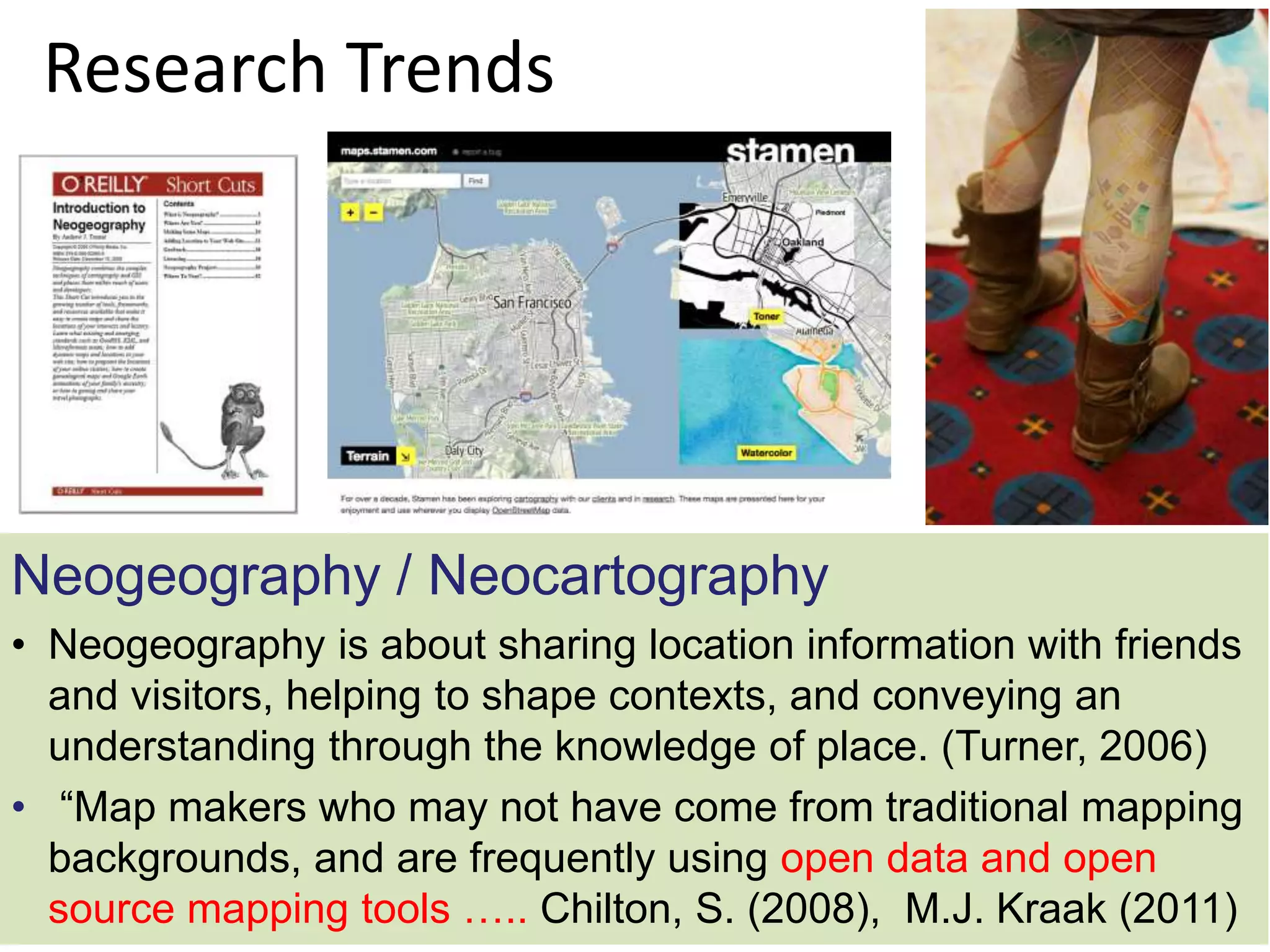Research Trends
Neogeography / Neocartography
• Neogeography is about sharing location information with friends
and visitors, helping to shape contexts, and conveying an
understanding through the knowledge of place. (Turner, 2006)
• “Map makers who may not have come from traditional mapping
backgrounds, and are frequently using open data and open
source mapping tools ….. Chilton, S. (2008), M.J. Kraak (2011)
 
