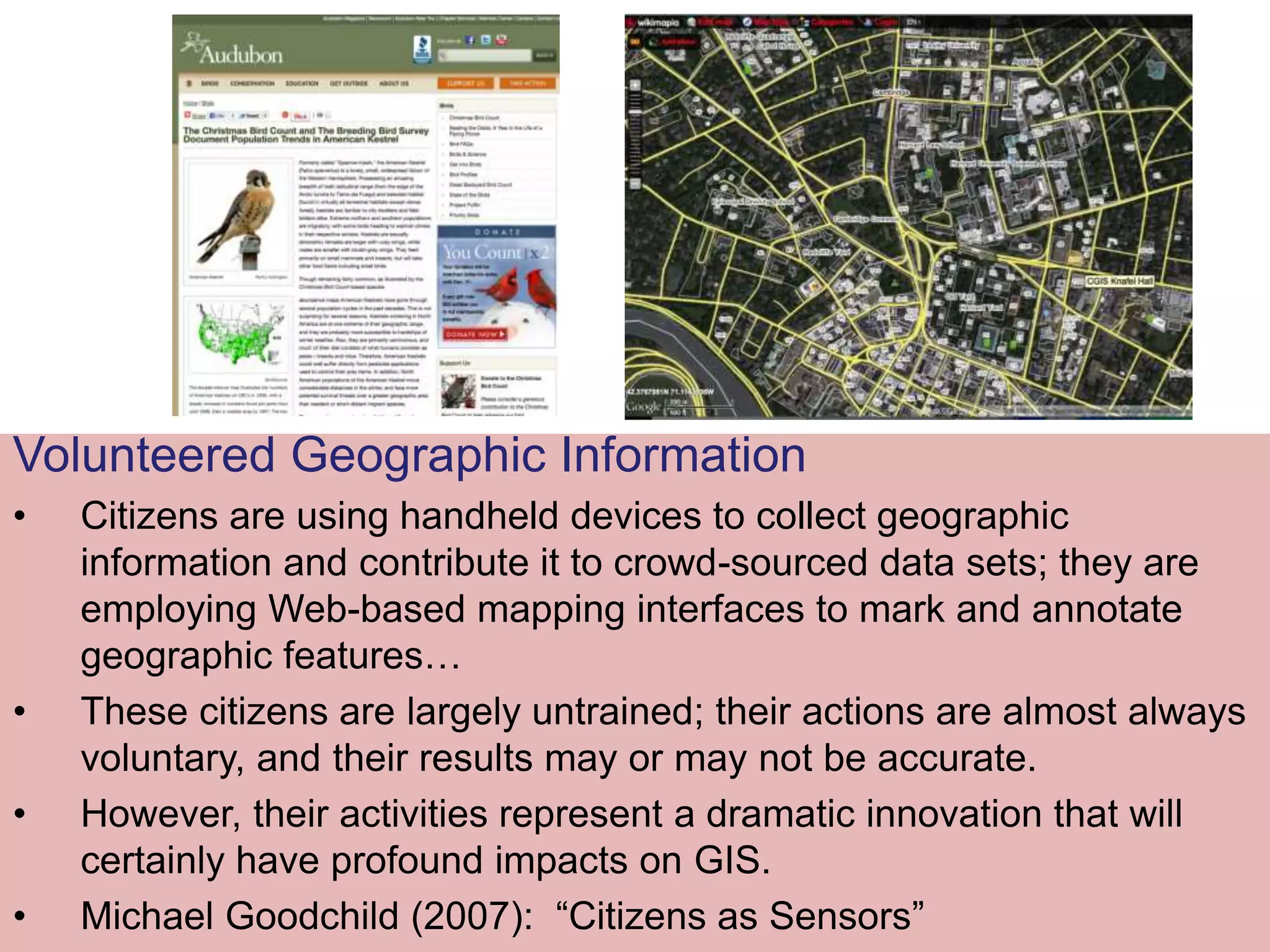 Volunteered Geographic Information
• Citizens are using handheld devices to collect geographic
information and contribute it to crowd-sourced data sets; they are
employing Web-based mapping interfaces to mark and annotate
geographic features…
• These citizens are largely untrained; their actions are almost always
voluntary, and their results may or may not be accurate.
• However, their activities represent a dramatic innovation that will
certainly have profound impacts on GIS.
• Michael Goodchild (2007): “Citizens as Sensors”
 