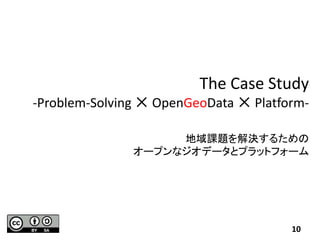 The Case Study
-Problem-Solving ✕ OpenGeoData ✕ Platform-
地域課題を解決するための
オープンなジオデータとプラットフォーム
10
 