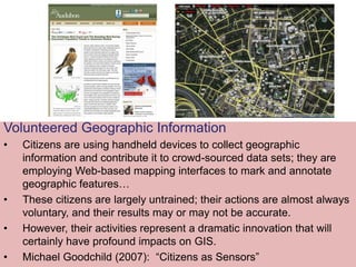 Volunteered Geographic Information
• Citizens are using handheld devices to collect geographic
information and contribute it to crowd-sourced data sets; they are
employing Web-based mapping interfaces to mark and annotate
geographic features…
• These citizens are largely untrained; their actions are almost always
voluntary, and their results may or may not be accurate.
• However, their activities represent a dramatic innovation that will
certainly have profound impacts on GIS.
• Michael Goodchild (2007): “Citizens as Sensors”
 