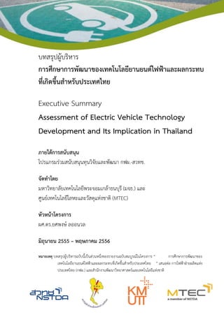 บทสรุปผู้บริหาร
การศึกษาการพัฒนาของเทคโนโลยียานยนต์ไฟฟ้าและผลกระทบ
ที่เกิดขึ้นสาหรับประเทศไทย
Executive Summary
Assessment of Electric Vehicle Technology
Development and Its Implication in Thailand
ภายใต้การสนับสนุน
โปรแกรมร่วมสนับสนุนทุนวิจัยและพัฒนา กฟผ.-สวทช.
จัดทาโดย
มหาวิทยาลัยเทคโนโลยีพระจอมเกล้าธนบุรี (มจธ.) และ
ศูนย์เทคโนโลยีโลหะและวัสดุแห่งชาติ (MTEC)
หัวหน้าโครงการ
ผศ.ดร.ยศพงษ์ ลออนวล
มิถุนายน 2555 – พฤษภาคม 2556
หมายเหตุ บทสรุปผู้บริหารฉบับนี้เป็นส่วนหนึ่งของรายงานฉบับสมบูรณ์ในโครงการ “ การศึกษาการพัฒนาของ
เทคโนโลยียานยนต์ไฟฟ้าและผลกระทบที่เกิดขึ้นสาหรับประเทศไทย ” เสนอต่อ การไฟฟ้าฝ่ายผลิตแห่ง
ประเทศไทย (กฟผ.) และสานักงานพัฒนาวิทยาศาสตร์และเทคโนโลยีแห่งชาติ
 