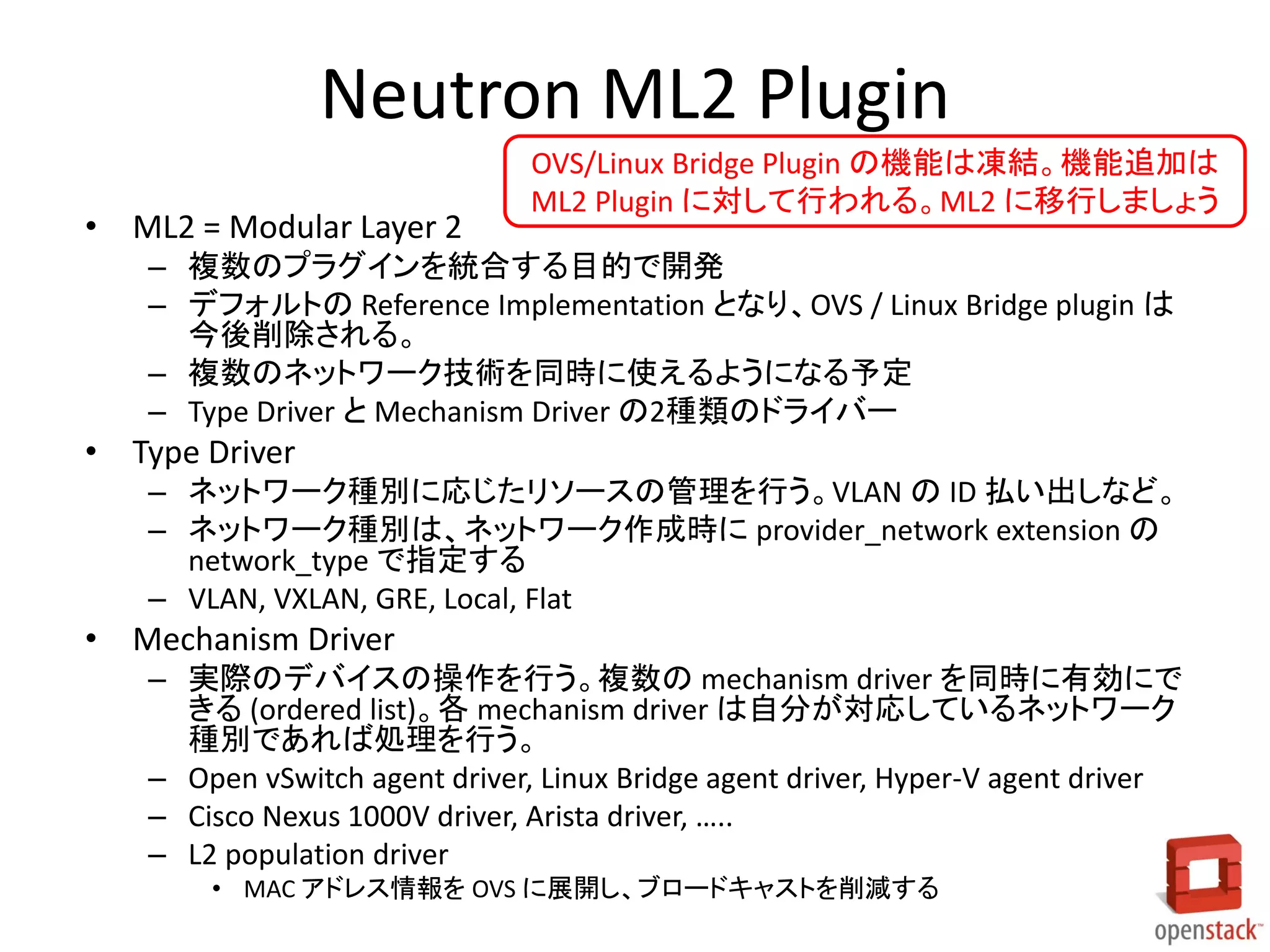 Neutron ML2 Plugin
• ML2 = Modular Layer 2
– 複数のプラグインを統合する目的で開発
– デフォルトの Reference Implementation となり、OVS / Linux Bridge plugin は
今後削除される。
– 複数のネットワーク技術を同時に使えるようになる予定
– Type Driver と Mechanism Driver の2種類のドライバー
• Type Driver
– ネットワーク種別に応じたリソースの管理を行う。VLAN の ID 払い出しなど。
– ネットワーク種別は、ネットワーク作成時に provider_network extension の
network_type で指定する
– VLAN, VXLAN, GRE, Local, Flat
• Mechanism Driver
– 実際のデバイスの操作を行う。複数の mechanism driver を同時に有効にで
きる (ordered list)。各 mechanism driver は自分が対応しているネットワーク
種別であれば処理を行う。
– Open vSwitch agent driver, Linux Bridge agent driver, Hyper-V agent driver
– Cisco Nexus 1000V driver, Arista driver, …..
– L2 population driver
• MAC アドレス情報を OVS に展開し、ブロードキャストを削減する
OVS/Linux Bridge Plugin の機能は凍結。機能追加は
ML2 Plugin に対して行われる。ML2 に移行しましょう
 