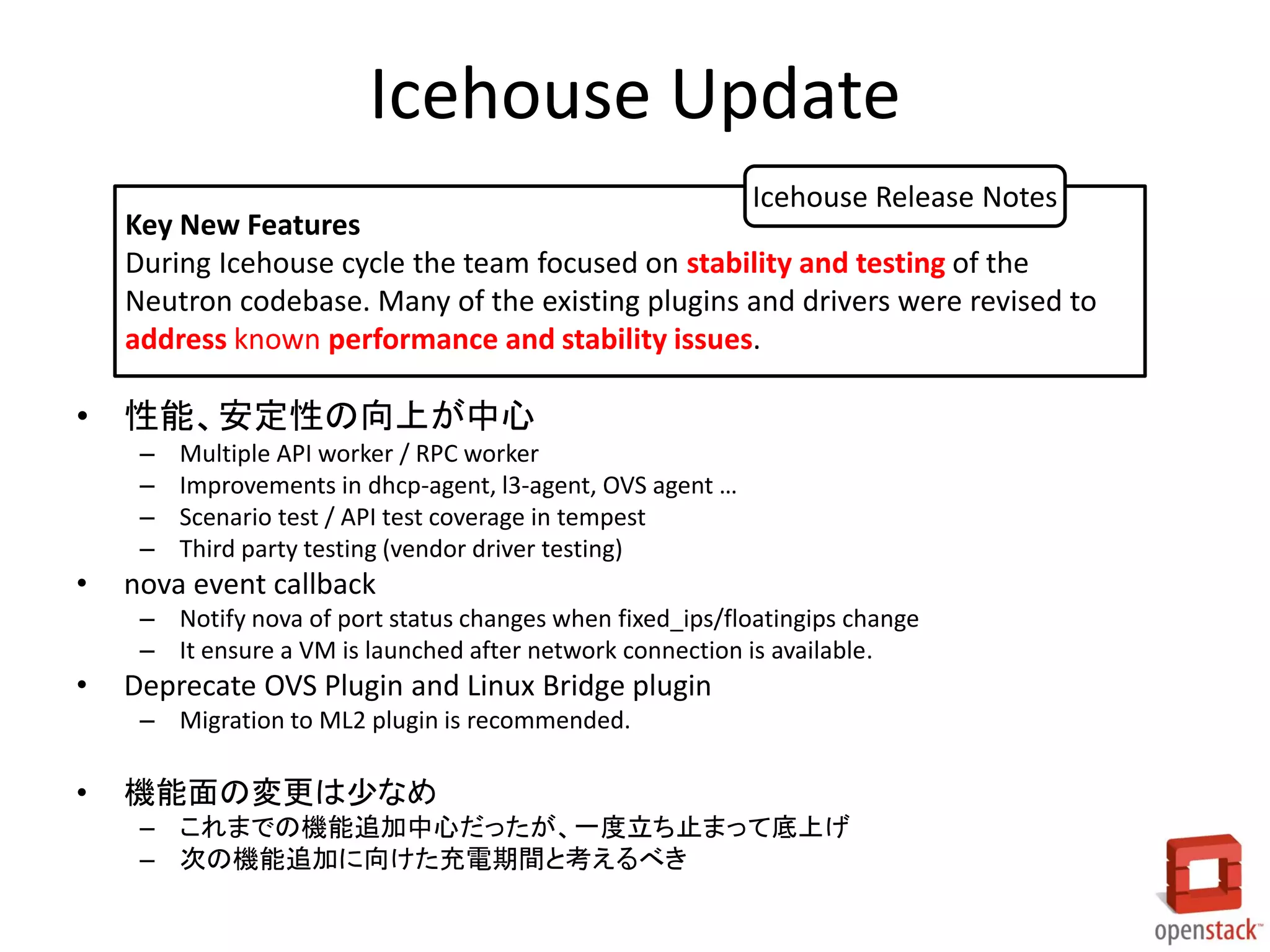 Icehouse Update
• 性能、安定性の向上が中心
– Multiple API worker / RPC worker
– Improvements in dhcp-agent, l3-agent, OVS agent …
– Scenario test / API test coverage in tempest
– Third party testing (vendor driver testing)
• nova event callback
– Notify nova of port status changes when fixed_ips/floatingips change
– It ensure a VM is launched after network connection is available.
• Deprecate OVS Plugin and Linux Bridge plugin
– Migration to ML2 plugin is recommended.
• 機能面の変更は少なめ
– これまでの機能追加中心だったが、一度立ち止まって底上げ
– 次の機能追加に向けた充電期間と考えるべき
Key New Features
During Icehouse cycle the team focused on stability and testing of the
Neutron codebase. Many of the existing plugins and drivers were revised to
address known performance and stability issues.
Icehouse Release Notes
 