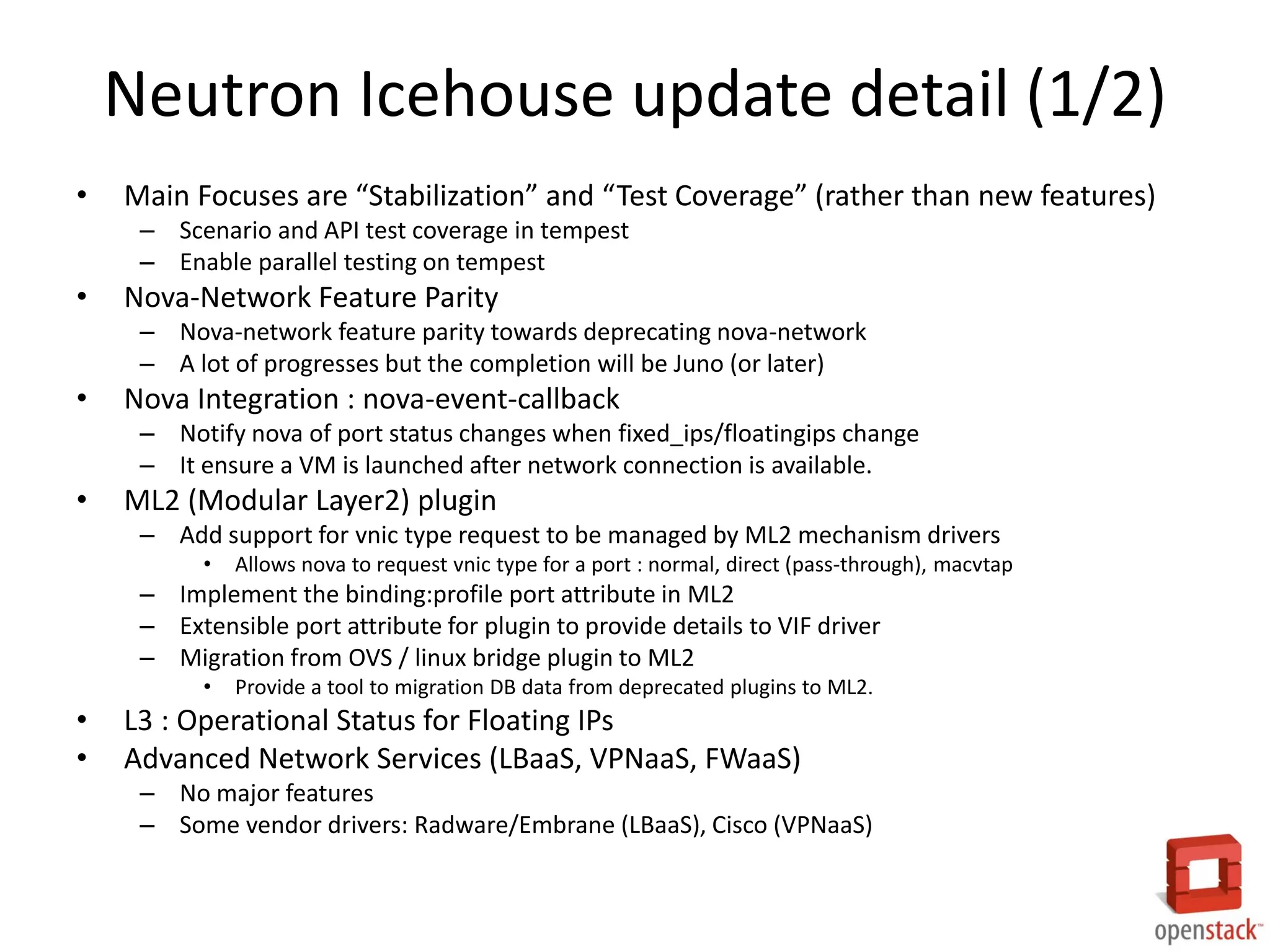 Neutron Icehouse update detail (1/2)
• Main Focuses are “Stabilization” and “Test Coverage” (rather than new features)
– Scenario and API test coverage in tempest
– Enable parallel testing on tempest
• Nova-Network Feature Parity
– Nova-network feature parity towards deprecating nova-network
– A lot of progresses but the completion will be Juno (or later)
• Nova Integration : nova-event-callback
– Notify nova of port status changes when fixed_ips/floatingips change
– It ensure a VM is launched after network connection is available.
• ML2 (Modular Layer2) plugin
– Add support for vnic type request to be managed by ML2 mechanism drivers
• Allows nova to request vnic type for a port : normal, direct (pass-through), macvtap
– Implement the binding:profile port attribute in ML2
– Extensible port attribute for plugin to provide details to VIF driver
– Migration from OVS / linux bridge plugin to ML2
• Provide a tool to migration DB data from deprecated plugins to ML2.
• L3 : Operational Status for Floating IPs
• Advanced Network Services (LBaaS, VPNaaS, FWaaS)
– No major features
– Some vendor drivers: Radware/Embrane (LBaaS), Cisco (VPNaaS)
 