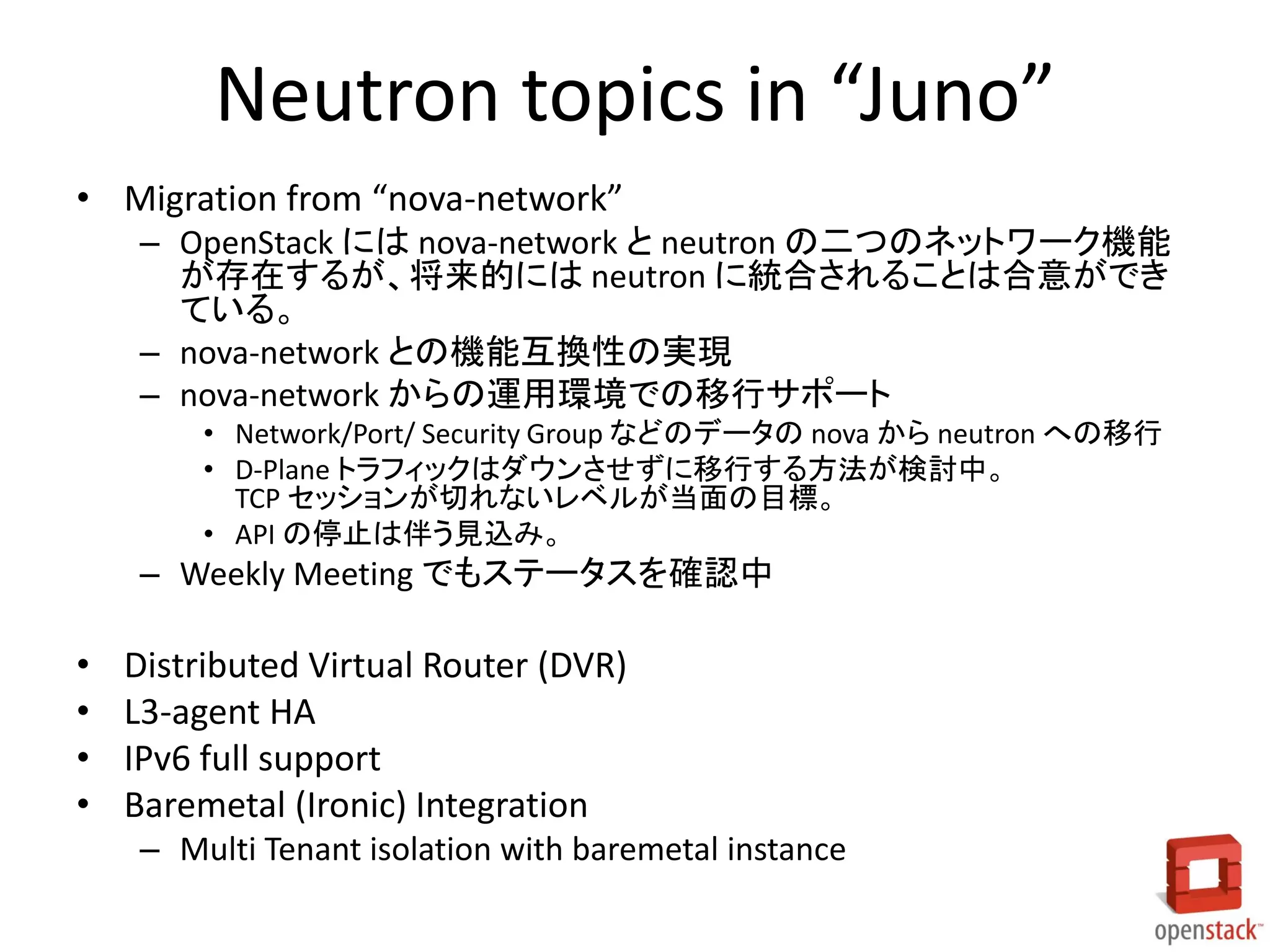 Neutron topics in “Juno”
• Migration from “nova-network”
– OpenStack には nova-network と neutron の二つのネットワーク機能
が存在するが、将来的には neutron に統合されることは合意ができ
ている。
– nova-network との機能互換性の実現
– nova-network からの運用環境での移行サポート
• Network/Port/ Security Group などのデータの nova から neutron への移行
• D-Plane トラフィックはダウンさせずに移行する方法が検討中。
TCP セッションが切れないレベルが当面の目標。
• API の停止は伴う見込み。
– Weekly Meeting でもステータスを確認中
• Distributed Virtual Router (DVR)
• L3-agent HA
• IPv6 full support
• Baremetal (Ironic) Integration
– Multi Tenant isolation with baremetal instance
 