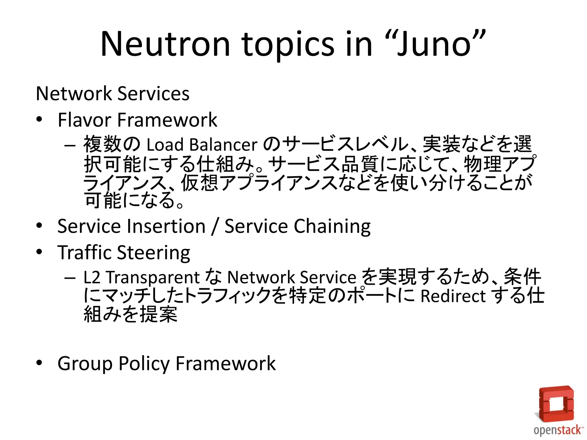 Neutron topics in “Juno”
Network Services
• Flavor Framework
– 複数の Load Balancer のサービスレベル、実装などを選
択可能にする仕組み。サービス品質に応じて、物理アプ
ライアンス、仮想アプライアンスなどを使い分けることが
可能になる。
• Service Insertion / Service Chaining
• Traffic Steering
– L2 Transparent な Network Service を実現するため、条件
にマッチしたトラフィックを特定のポートに Redirect する仕
組みを提案
• Group Policy Framework
 