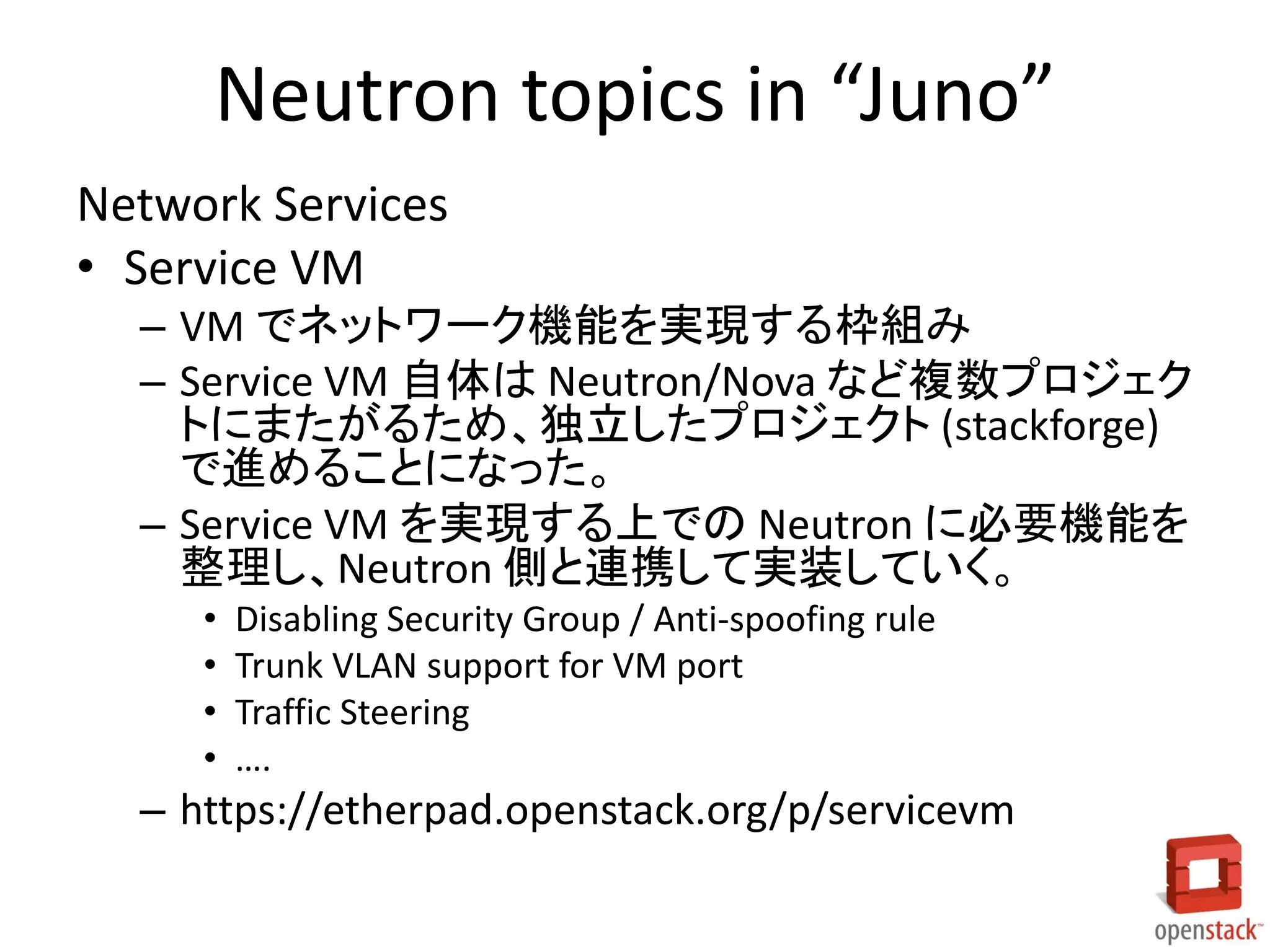 Neutron topics in “Juno”
Network Services
• Service VM
– VM でネットワーク機能を実現する枠組み
– Service VM 自体は Neutron/Nova など複数プロジェク
トにまたがるため、独立したプロジェクト (stackforge)
で進めることになった。
– Service VM を実現する上での Neutron に必要機能を
整理し、Neutron 側と連携して実装していく。
• Disabling Security Group / Anti-spoofing rule
• Trunk VLAN support for VM port
• Traffic Steering
• ….
– https://etherpad.openstack.org/p/servicevm
 