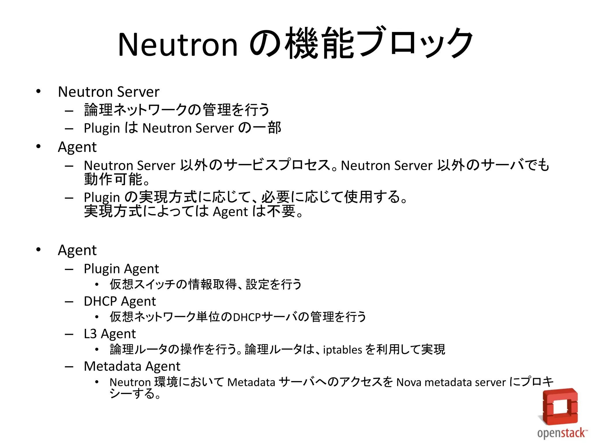 Neutron の機能ブロック
• Neutron Server
– 論理ネットワークの管理を行う
– Plugin は Neutron Server の一部
• Agent
– Neutron Server 以外のサービスプロセス。Neutron Server 以外のサーバでも
動作可能。
– Plugin の実現方式に応じて、必要に応じて使用する。
実現方式によっては Agent は不要。
• Agent
– Plugin Agent
• 仮想スイッチの情報取得、設定を行う
– DHCP Agent
• 仮想ネットワーク単位のDHCPサーバの管理を行う
– L3 Agent
• 論理ルータの操作を行う。論理ルータは、iptables を利用して実現
– Metadata Agent
• Neutron 環境において Metadata サーバへのアクセスを Nova metadata server にプロキ
シーする。
 