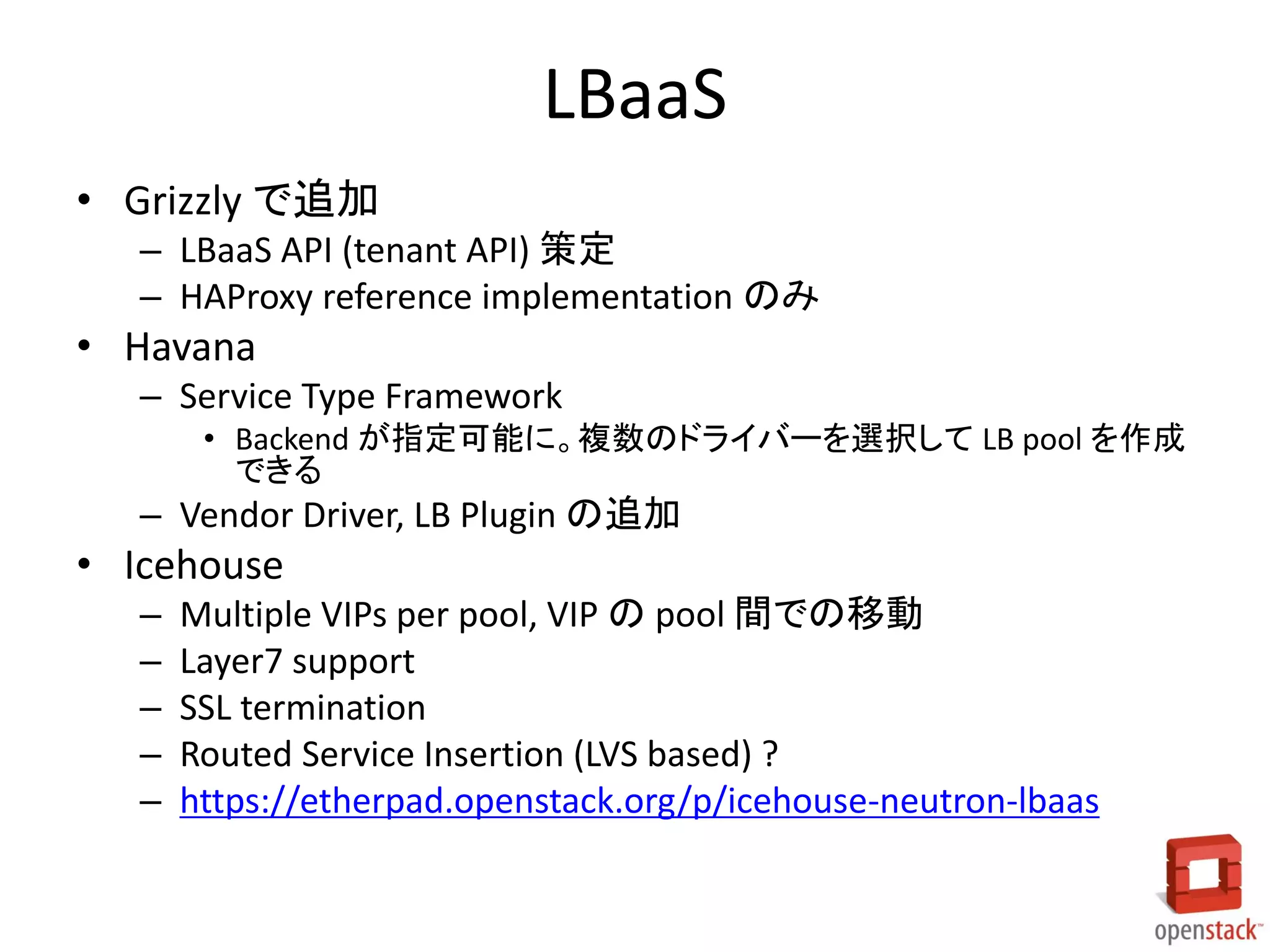 LBaaS
• Grizzly で追加
– LBaaS API (tenant API) 策定
– HAProxy reference implementation のみ
• Havana
– Service Type Framework
• Backend が指定可能に。複数のドライバーを選択して LB pool を作成
できる
– Vendor Driver, LB Plugin の追加
• Icehouse
– Multiple VIPs per pool, VIP の pool 間での移動
– Layer7 support
– SSL termination
– Routed Service Insertion (LVS based) ?
– https://etherpad.openstack.org/p/icehouse-neutron-lbaas
 
