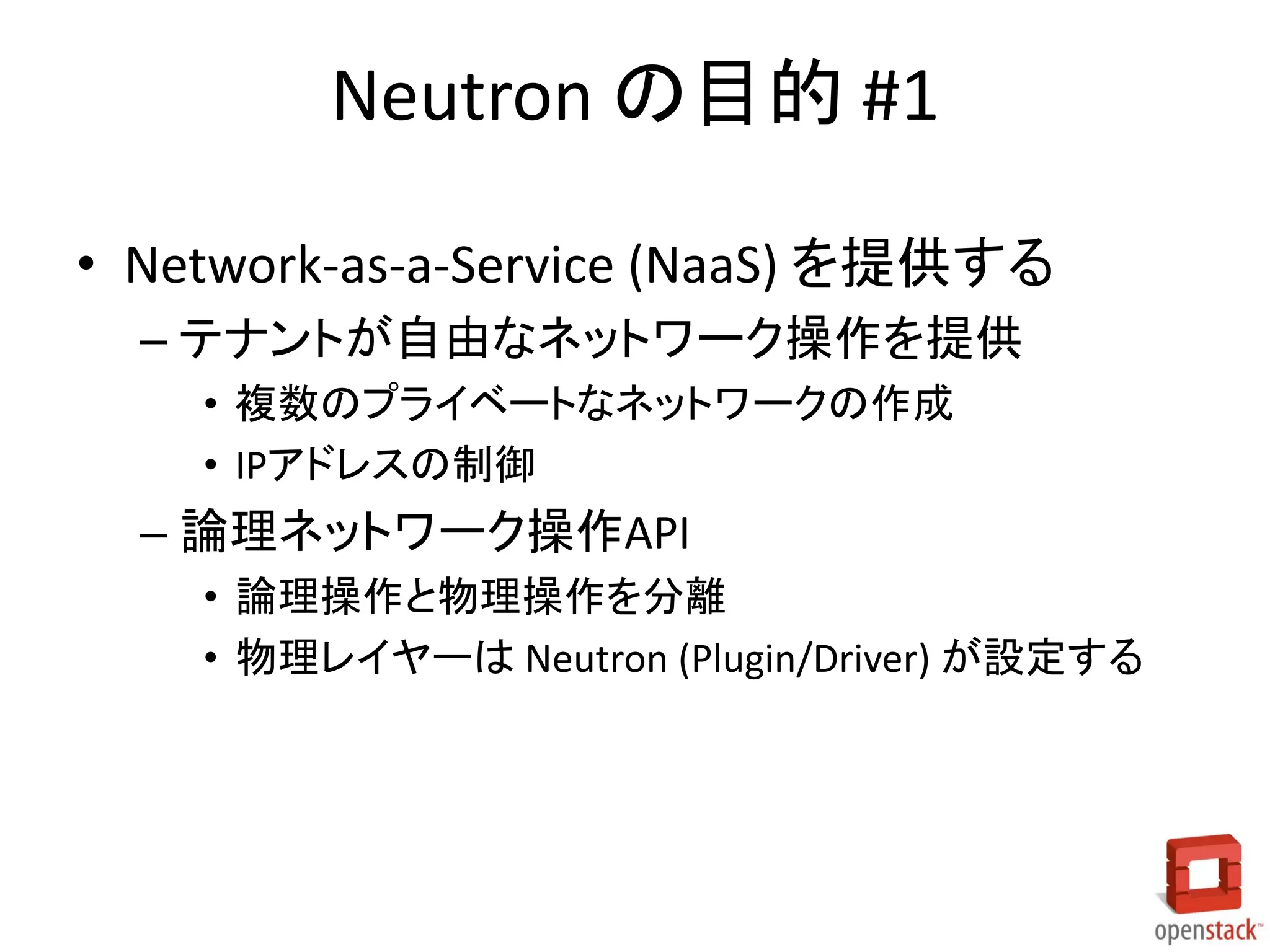 Neutron の目的 #1
• Network-as-a-Service (NaaS) を提供する
– テナントが自由なネットワーク操作を提供
• 複数のプライベートなネットワークの作成
• IPアドレスの制御
– 論理ネットワーク操作API
• 論理操作と物理操作を分離
• 物理レイヤーは Neutron (Plugin/Driver) が設定する
 