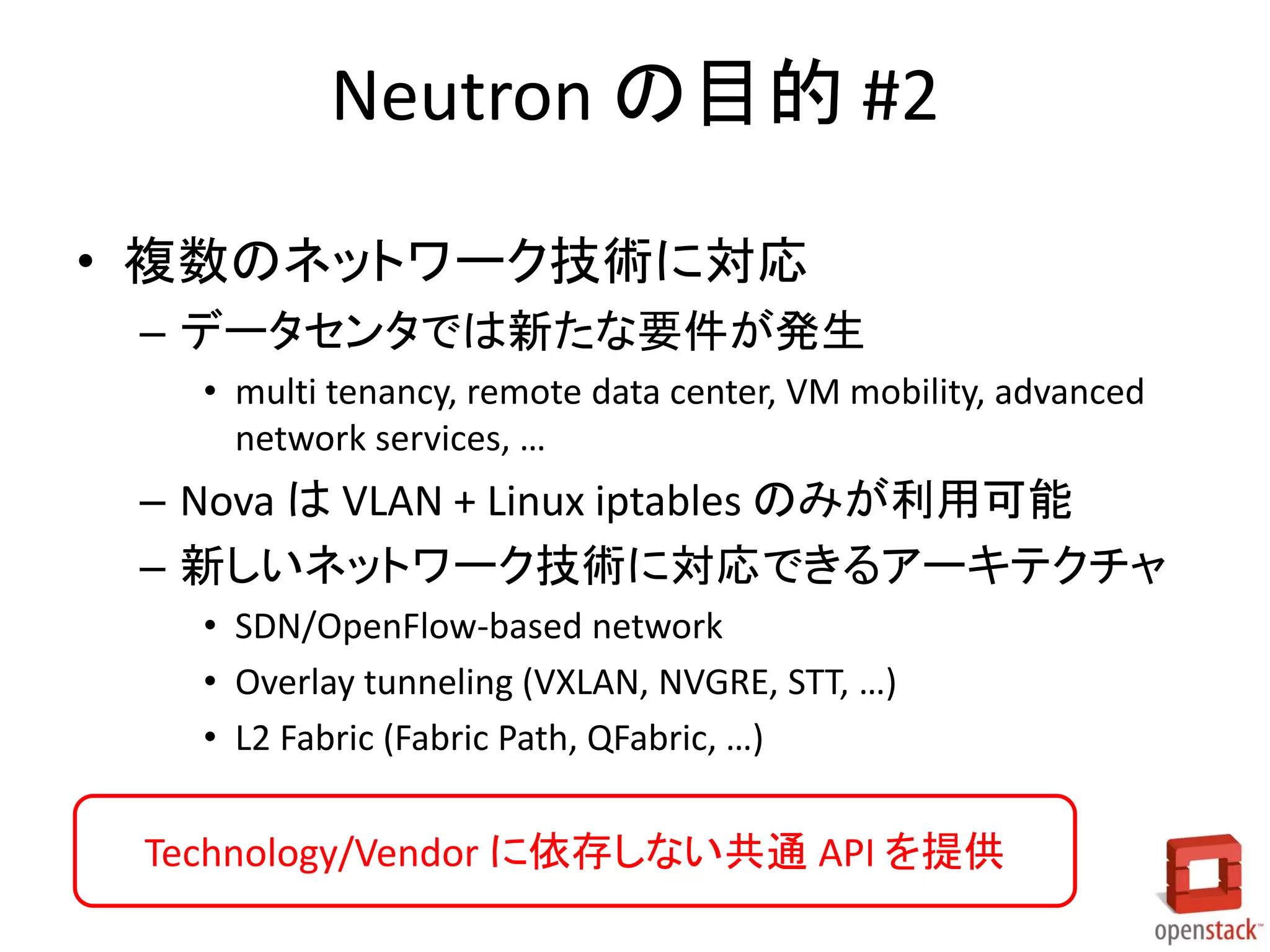 Neutron の目的 #2
• 複数のネットワーク技術に対応
– データセンタでは新たな要件が発生
• multi tenancy, remote data center, VM mobility, advanced
network services, …
– Nova は VLAN + Linux iptables のみが利用可能
– 新しいネットワーク技術に対応できるアーキテクチャ
• SDN/OpenFlow-based network
• Overlay tunneling (VXLAN, NVGRE, STT, …)
• L2 Fabric (Fabric Path, QFabric, …)
Technology/Vendor に依存しない共通 API を提供
 
