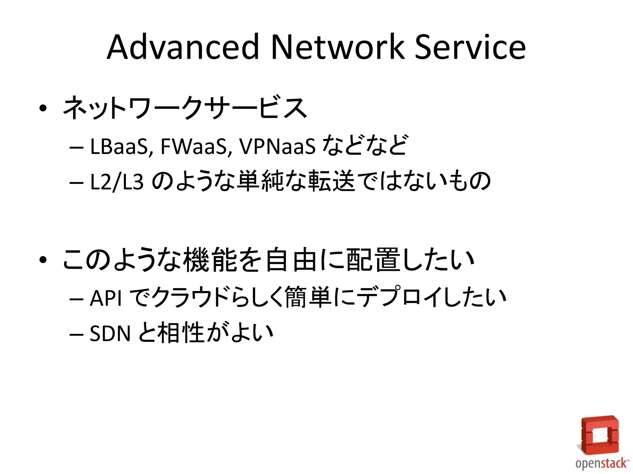 Advanced Network Service
• ネットワークサービス
– LBaaS, FWaaS, VPNaaS などなど
– L2/L3 のような単純な転送ではないもの
• このような機能を自由に配置したい
– API でクラウドらしく簡単にデプロイしたい
– SDN と相性がよい
 