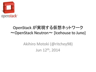 OpenStack が実現する仮想ネットワーク
～OpenStack Neutron～ [Icehouse to Juno]
Akihiro Motoki (@ritchey98)
Jun 12th, 2014
 