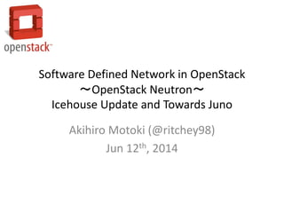 Software Defined Network in OpenStack
～OpenStack Neutron～
Icehouse Update and Towards Juno
Akihiro Motoki (@ritchey98)
Jun 12th, 2014
 