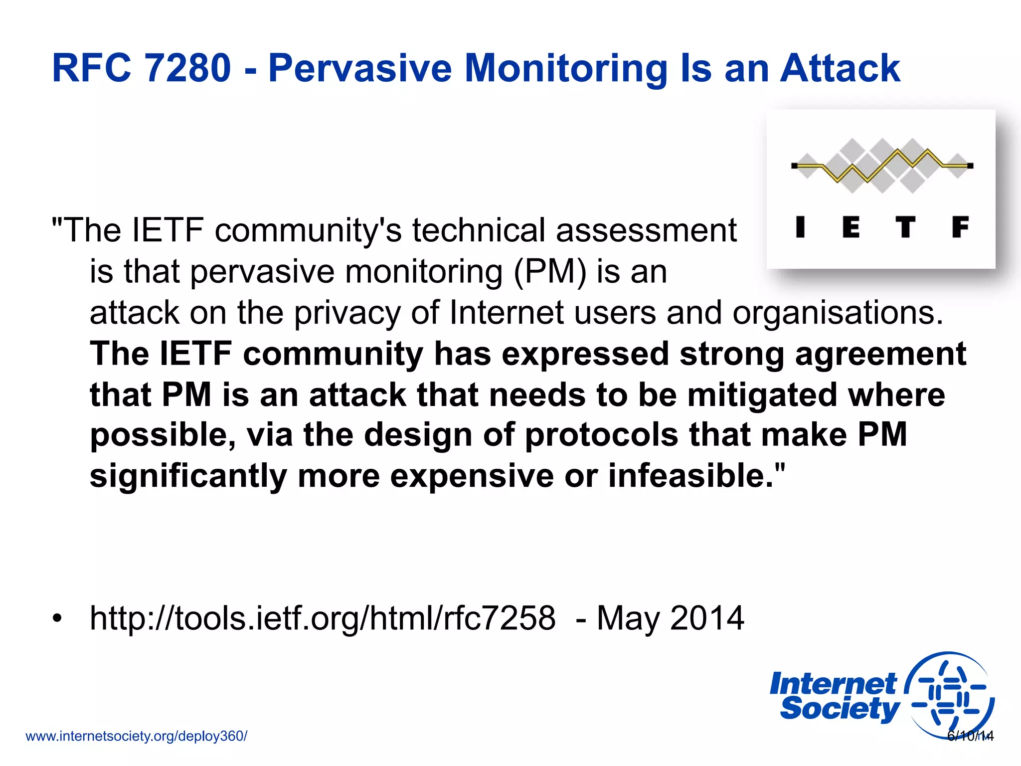 www.internetsociety.org/deploy360/
RFC 7280 - Pervasive Monitoring Is an Attack
"The IETF community's technical assessment
is that pervasive monitoring (PM) is an
attack on the privacy of Internet users and organisations.
The IETF community has expressed strong agreement
that PM is an attack that needs to be mitigated where
possible, via the design of protocols that make PM
significantly more expensive or infeasible."
•  http://tools.ietf.org/html/rfc7258 - May 2014
6/10/14
 