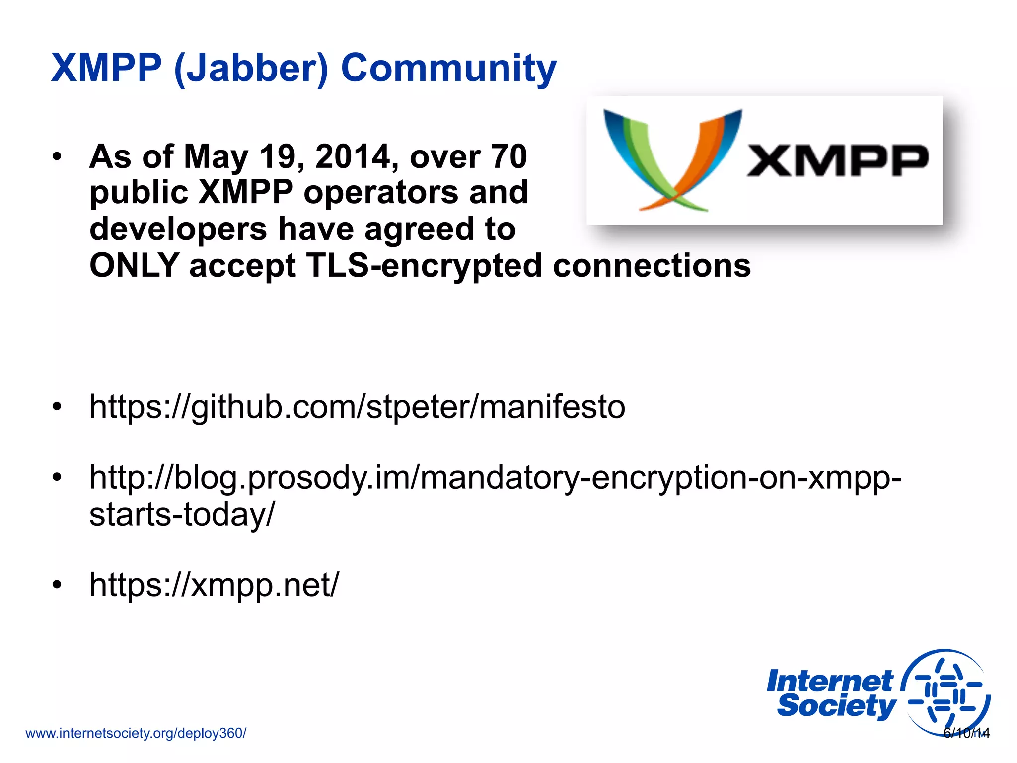 www.internetsociety.org/deploy360/
XMPP (Jabber) Community
•  As of May 19, 2014, over 70
public XMPP operators and
developers have agreed to
ONLY accept TLS-encrypted connections
•  https://github.com/stpeter/manifesto
•  http://blog.prosody.im/mandatory-encryption-on-xmpp-
starts-today/
•  https://xmpp.net/
6/10/14
 
