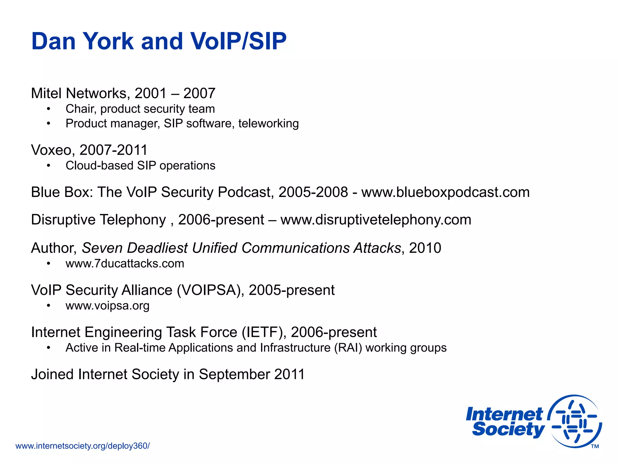 www.internetsociety.org/deploy360/
Dan York and VoIP/SIP
Mitel Networks, 2001 – 2007
•  Chair, product security team
•  Product manager, SIP software, teleworking
Voxeo, 2007-2011
•  Cloud-based SIP operations
Blue Box: The VoIP Security Podcast, 2005-2008 - www.blueboxpodcast.com
Disruptive Telephony , 2006-present – www.disruptivetelephony.com
Author, Seven Deadliest Unified Communications Attacks, 2010
•  www.7ducattacks.com
VoIP Security Alliance (VOIPSA), 2005-present
•  www.voipsa.org
Internet Engineering Task Force (IETF), 2006-present
•  Active in Real-time Applications and Infrastructure (RAI) working groups
Joined Internet Society in September 2011
 