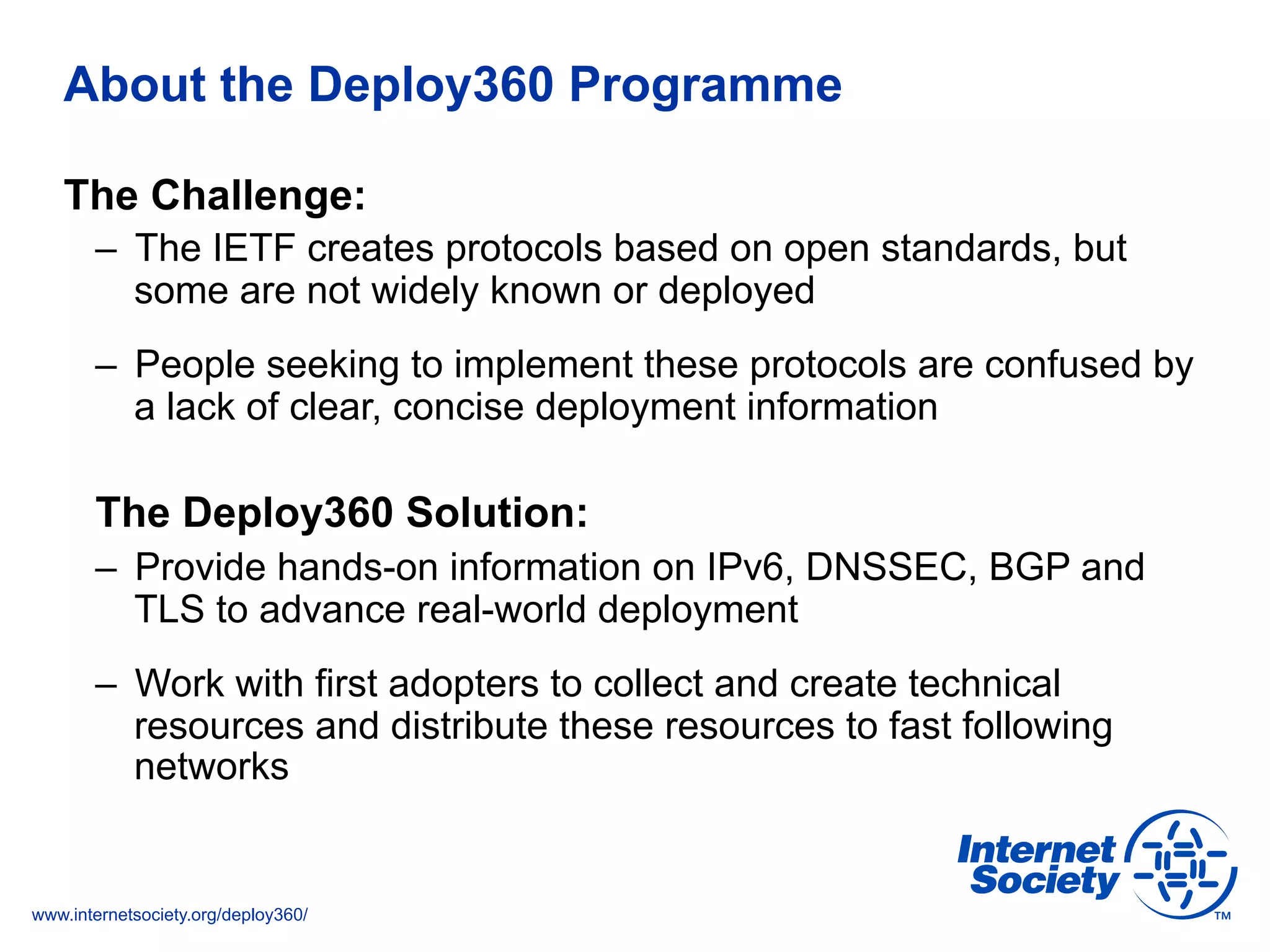 www.internetsociety.org/deploy360/
About the Deploy360 Programme
The Challenge:
–  The IETF creates protocols based on open standards, but
some are not widely known or deployed
–  People seeking to implement these protocols are confused by
a lack of clear, concise deployment information
The Deploy360 Solution:
–  Provide hands-on information on IPv6, DNSSEC, BGP and
TLS to advance real-world deployment
–  Work with first adopters to collect and create technical
resources and distribute these resources to fast following
networks
 
