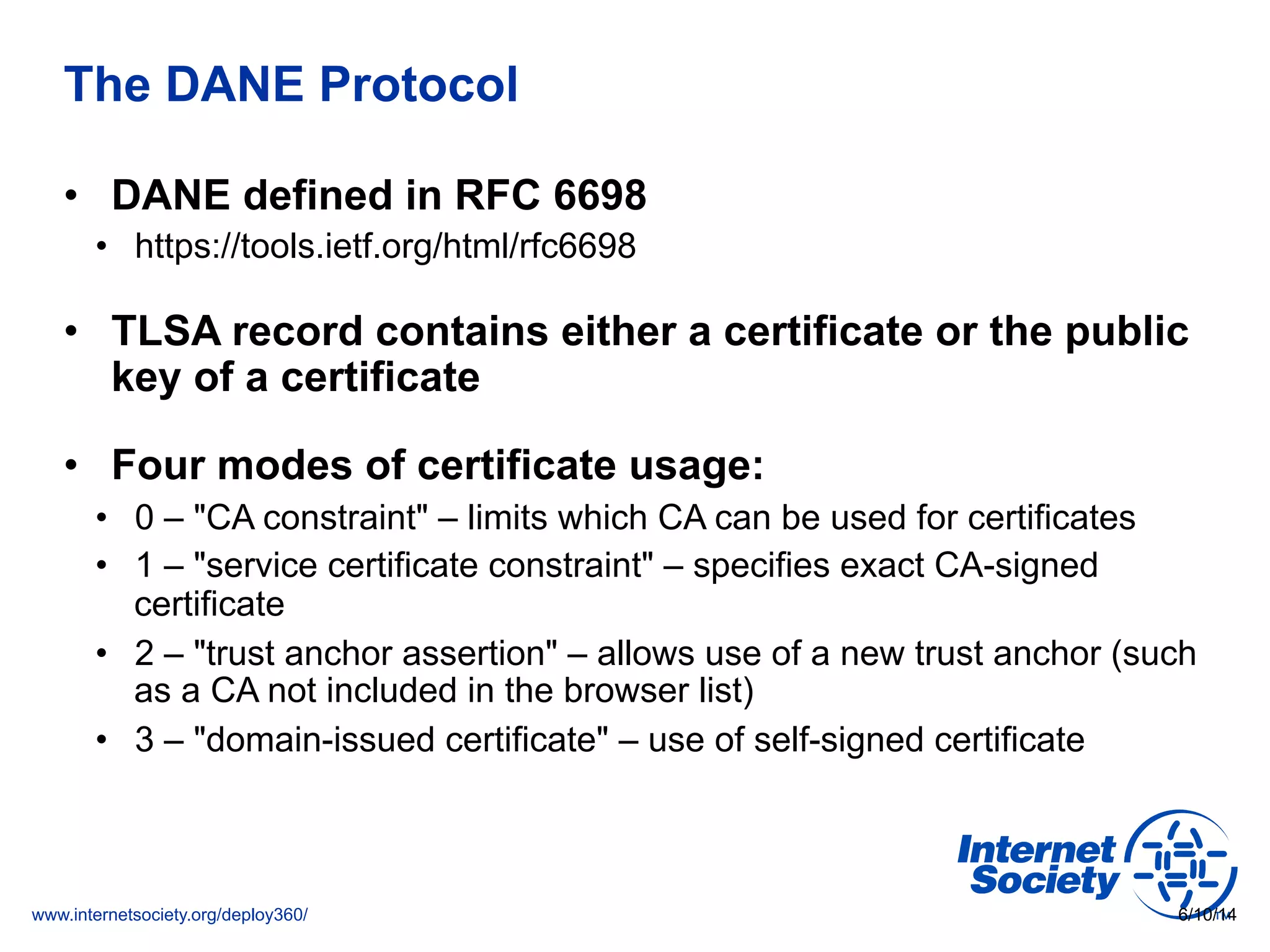 www.internetsociety.org/deploy360/
The DANE Protocol
•  DANE defined in RFC 6698
•  https://tools.ietf.org/html/rfc6698
•  TLSA record contains either a certificate or the public
key of a certificate
•  Four modes of certificate usage:
•  0 – "CA constraint" – limits which CA can be used for certificates
•  1 – "service certificate constraint" – specifies exact CA-signed
certificate
•  2 – "trust anchor assertion" – allows use of a new trust anchor (such
as a CA not included in the browser list)
•  3 – "domain-issued certificate" – use of self-signed certificate
6/10/14
 